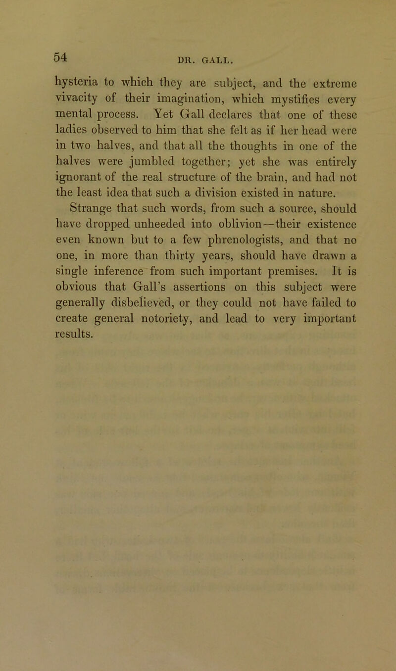 hysteria to which they are subject, and the extreme vivacity of their imagination, which mystifies every mental process. Yet Gall declares that one of these ladies observed to him that she felt as if her head were in two halves, and that all the thoughts in one of the halves were jumbled together; yet she was entirely ignorant of the real structure of the brain, and had not the least idea that such a division existed in nature. Strange that such words, from such a source, should have dropped unheeded into oblivion—their existence even known but to a few phrenologists, and that no one, in more than thirty years, should have drawn a single inference from such important premises. Jt is obvious that Gall’s assertions on this subject were generally disbelieved, or they could not have failed to create general notoriety, and lead to very important results.