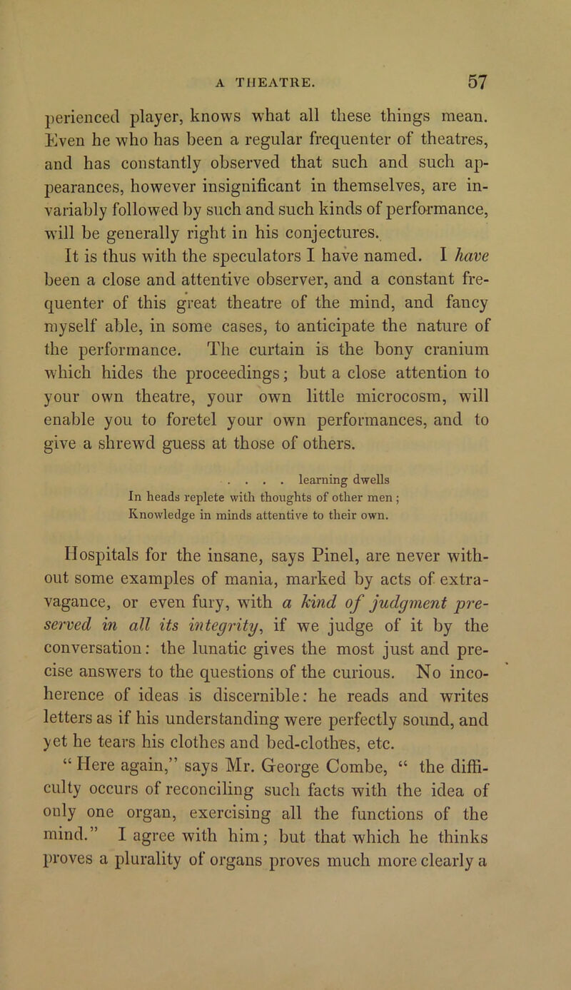 perienced player, knows what all these things mean. Even he who has been a regular frequenter of theatres, and has constantly observed that such and such ap- pearances, however insignificant in themselves, are in- variably followed by such and such kinds of performance, will be generally right in his conjectures. It is thus with the speculators I have named. I have been a close and attentive observer, and a constant fre- quenter of this great theatre of the mind, and fancy myself able, in some cases, to anticipate the nature of the performance. The curtain is the bony cranium which hides the proceedings; but a close attention to your own theatre, your own little microcosm, will enable you to foretel your own performances, and to give a shrewd guess at those of others. .... learning dwells In heads replete with thoughts of other men; Knowledge in minds attentive to their own. Hospitals for the insane, says Pinel, are never with- out some examples of mania, marked by acts of extra- vagance, or even fury, with a kind of judgment pre- served in all its integrity, if we judge of it by the conversation: the lunatic gives the most just and pre- cise answers to the questions of the curious. No inco- herence of ideas is discernible: he reads and writes letters as if his understanding were perfectly sound, and yet he tears his clothes and bed-clothes, etc. “ Here again,” says Mr. George Combe, “ the diffi- culty occurs of reconciling such facts with the idea of only one organ, exercising all the functions of the mind.” I agree with him; but that which he thinks proves a plurality of organs proves much more clearly a