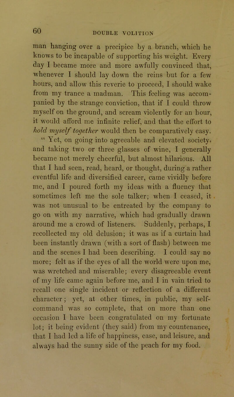 DOUBLE VOLITION man hanging over a precipice by a branch, which he knows to be incapable of supporting his weight. Every clay I became more and more awfully convinced that, whenever I should lay down the reins but for a few hours, and allow this reverie to proceed, I should wake from my trance a madman. This feeling was accom- panied by the strange conviction, that if I could throw myself on the ground, and scream violently for an hour, it would afford me infinite relief, and that the effort to hold myself together would then be comparatively easy. “ Yet, on going into agreeable and elevated society, and taking two or three glasses of wine, I generally became not merely cheerful, but almost hilarious. All that I had seen, read, heard, or thought, during a rather eventful life and diversified career, came vividly before me, and I poured forth my ideas with a fluency that sometimes left me the sole talker; when I ceased, it . was not unusual to be entreated by the company to go on with my narrative, which had gradually drawn around me a crowd of listeners. Suddenly, perhaps, I recollected my old delusion; it was as if a curtain had been instantly drawn (wfith a sort of flash) between me and the scenes I had been describing. I could say no more; felt as if the eyes of all the world were upon me, w7as wretched and miserable; every disagreeable event of my life came again before me, and I in vain tried to recall one single incident or reflection of a different character; yet, at other times, in public, my self- command was so complete, that on more than one occasion I have been congratulated on my fortunate lot; it being evident (they said) from my countenance, that I had led a life of happiness, ease, and leisure, and always had the sunny side of the peach for my food.