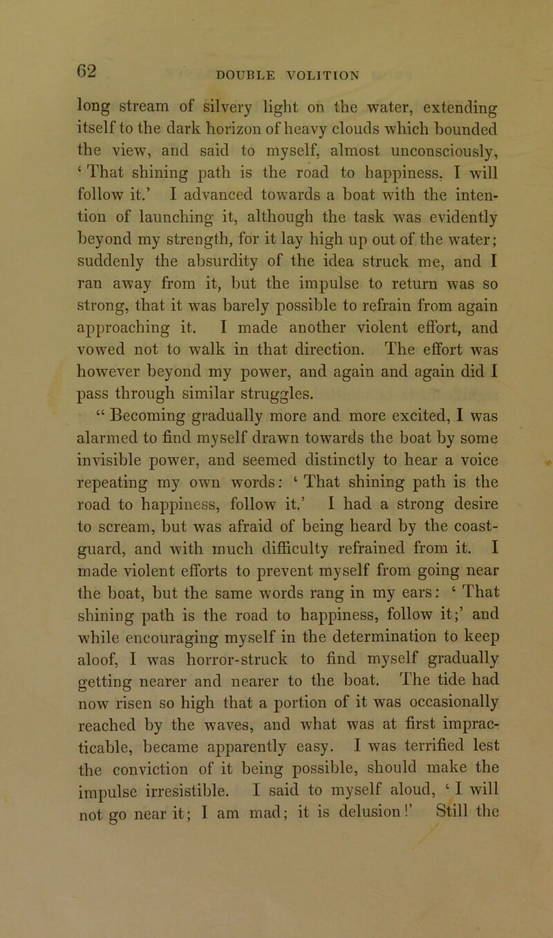 long stream of silvery light on the water, extending itself to the dark horizon of heavy clouds which bounded the view, and said to myself, almost unconsciously, ‘ That shining path is the road to happiness, I will follow it.’ I advanced towards a boat with the inten- tion of launching it, although the task w7as evidently beyond my strength, for it lay high up out of the water; suddenly the absurdity of the idea struck me, and I ran away from it, but the impulse to return was so strong, that it was barely possible to refrain from again approaching it. I made another violent effort, and vowed not to walk in that direction. The effort was however beyond my power, and again and again did I pass through similar struggles. “ Becoming gradually more and more excited, I was alarmed to find myself drawm towards the boat by some invisible power, and seemed distinctly to hear a voice repeating my OAvn words: ‘That shining path is the road to happiness, follow it.’ I had a strong desire to scream, but was afraid of being heard by the coast- guard, and with much difficulty refrained from it. I made violent efforts to prevent myself from going near the boat, but the same words rang in my ears: ‘ That shining path is the road to happiness, follow it;’ and Avhile encouraging myself in the determination to keep aloof, I wTas horror-struck to find myself gradually getting nearer and nearer to the boat. The tide had now risen so high that a portion of it was occasionally reached by the waves, and what was at first imprac- ticable, became apparently easy. I was terrified lest the conviction of it being possible, should make the impulse irresistible. I said to myself aloud, ‘ I will not go near it; I am mad; it is delusion!’ Still the