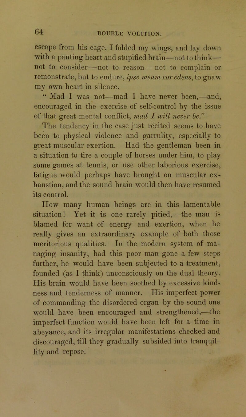 escape from his cage, I folded my wings, and lay down with a panting heart and stupified brain—not to think— not to consider—not to reason — not to complain or remonstrate, hut to endure, ipse meurn cor edens, to gnaw my own heart in silence. “ Mad I was not—mad I have never been,—and, encouraged in the exercise of self-control by the issue of that great mental conflict, mad I will never be” The tendency in the case just recited seems to have been to physical violence and garrulity, especially to great muscular exertion. Had the gentleman been in a situation to tire a couple of horses under him, to play some games at tennis, or use other laborious exercise, fatigue would perhaps have brought on muscular ex- haustion, and the sound brain would then have resumed its control. How many human beings are in this lamentable situation! Yet it is one rarely pitied,—the man is blamed for want of energy and exertion, when he really gives an extraordinary example of both those meritorious qualities. In the modern system of ma- naging insanity, had this poor man gone a few steps further, he would have been subjected to a treatment, founded (as I think) unconsciously on the dual theory. His brain would have been soothed by excessive kind- ness and tenderness of manner. His imperfect power of commanding the disordered organ by the sound one would have been encouraged and strengthened,—the imperfect function would have been left for a time in abeyance, and its irregular manifestations checked and discouraged, till they gradually subsided into tranquil- lity and repose.