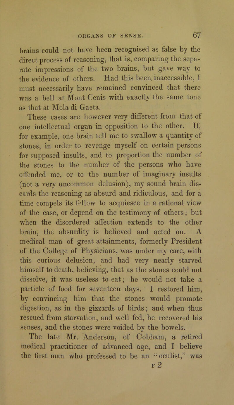 brains could not have been recognised as false by the direct process of reasoning, that is, comparing the sepa- rate impressions of the two brains, but gave way to the evidence of others. Had this been, inaccessible, I must necessarily have remained convinced that there was a bell at Mont Cenis with exactly the same tone as that at Mola di Gaeta. These cases are however very different from that of one intellectual organ in opposition to the other. If, for example, one brain tell me to swallow a quantity of stones, in order to revenge myself on certain persons for supposed insults, and to proportion the number of the stones to the number of the persons who have offended me, or to the number of imaginary insults (not a very uncommon delusion), my sound brain dis- cards the reasoning as absurd and ridiculous, and for a time compels its fellow to acquiesce in a rational view of the case, or depend on the testimony of others; but when the disordered affection extends to the other brain, the absurdity is believed and acted on. A medical man of great attainments, formerly President of the College of Physicians, was under my care, with this curious delusion, and had very nearly starved himself to death, believing, that as the stones could not dissolve, it was useless to eat; he would not take a particle of food for seventeen days. I restored him, by convincing him that the stones would promote digestion, as in the gizzards of birds; and when thus rescued from starvation, and well fed, he recovered his senses, and the stones were voided by the bowels. The late Mr. Anderson, of Cobham, a retired medical practitioner of advanced age, and I believe the first man who professed to be an “ oculist,” was f 2