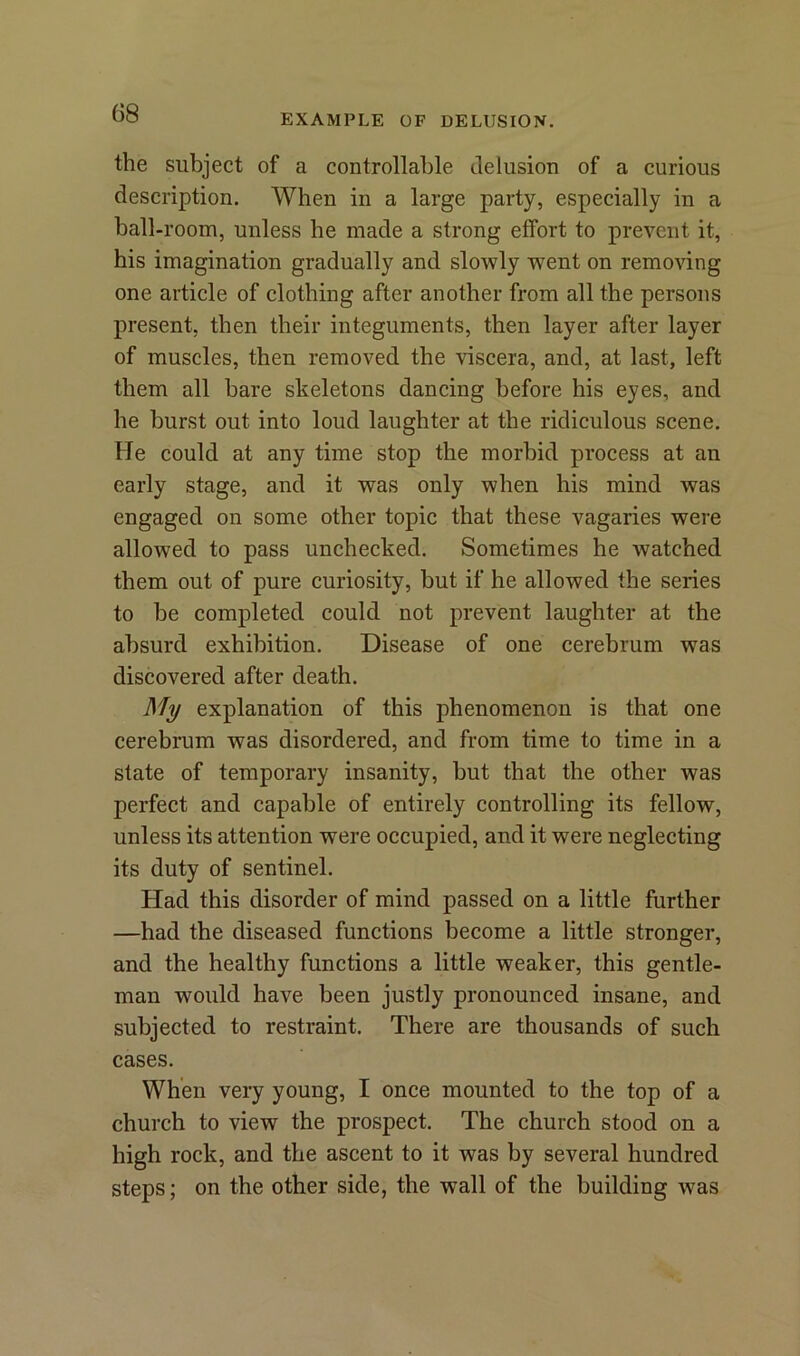 EXAMPLE OF DELUSION. the subject of a controllable delusion of a curious description. When in a large party, especially in a ball-room, unless he made a strong effort to prevent it, his imagination gradually and slowly went on removing one article of clothing after another from all the persons present, then their integuments, then layer after layer of muscles, then removed the viscera, and, at last, left them all hare skeletons dancing before his eyes, and he hurst out into loud laughter at the ridiculous scene. He could at any time stop the morbid process at an early stage, and it was only when his mind was engaged on some other topic that these vagaries were allowed to pass unchecked. Sometimes he watched them out of pure curiosity, but if he allowed the series to be completed could not prevent laughter at the absurd exhibition. Disease of one cerebrum was discovered after death. My explanation of this phenomenon is that one cerebrum was disordered, and from time to time in a state of temporary insanity, hut that the other was perfect and capable of entirely controlling its fellow, unless its attention were occupied, and it were neglecting its duty of sentinel. Had this disorder of mind passed on a little further —had the diseased functions become a little stronger, and the healthy functions a little weaker, this gentle- man would have been justly pronounced insane, and subjected to restraint. There are thousands of such cases. When very young, I once mounted to the top of a church to view the prospect. The church stood on a high rock, and the ascent to it was by several hundred steps; on the other side, the w^all of the building was