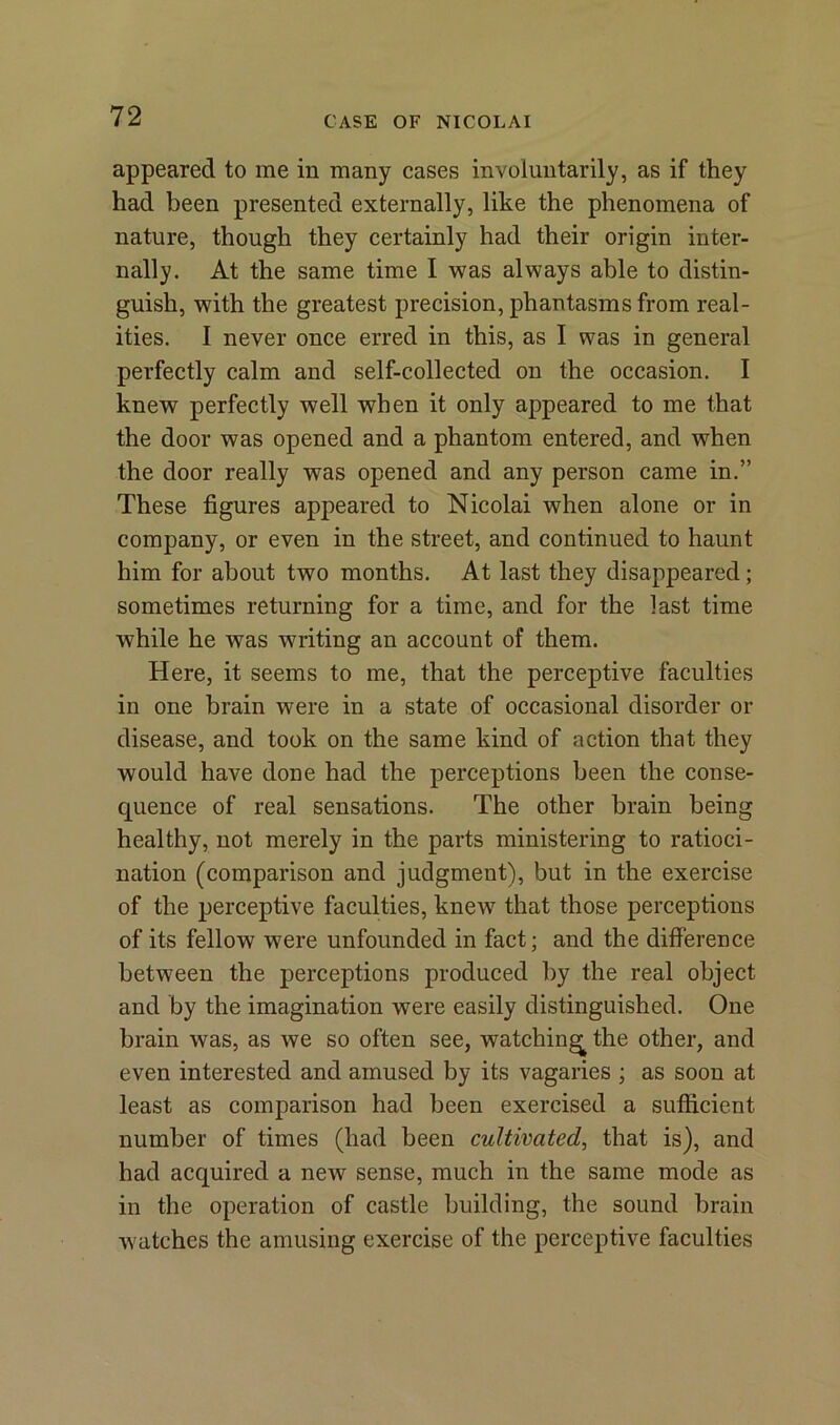 appeared to me in many cases involuntarily, as if they had been presented externally, like the phenomena of nature, though they certainly had their origin inter- nally. At the same time I was always able to distin- guish, with the greatest precision, phantasms from real- ities. I never once erred in this, as I was in general perfectly calm and self-collected on the occasion. I knew perfectly well when it only appeared to me that the door was opened and a phantom entered, and when the door really was opened and any person came in.” These figures appeared to Nicolai when alone or in company, or even in the street, and continued to haunt him for about two months. At last they disappeared; sometimes returning for a time, and for the last time while he was writing an account of them. Here, it seems to me, that the perceptive faculties in one brain were in a state of occasional disorder or disease, and took on the same kind of action that they would have done had the perceptions been the conse- quence of real sensations. The other brain being healthy, not merely in the parts ministering to ratioci- nation (comparison and judgment), but in the exercise of the perceptive faculties, knew that those perceptions of its fellow were unfounded in fact; and the difference between the perceptions produced by the real object and by the imagination were easily distinguished. One brain was, as we so often see, watching the other, and even interested and amused by its vagaries ; as soon at least as comparison had been exercised a sufficient number of times (had been cultivated, that is), and had acquired a new sense, much in the same mode as in the operation of castle building, the sound brain watches the amusing exercise of the perceptive faculties