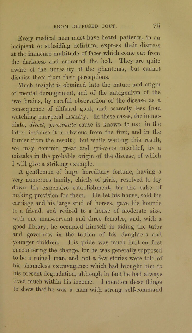 Every medical man must have heard patients, in an incipient or subsiding delirium, express their distress at the immense multitude of faces which come out from the darkness and surround the bed. They are quite aware of the unreality of the phantoms, but cannot dismiss them from their perceptions. Much insight is obtained into the nature and origin of mental derangement, and of the antagonism of the two brains, by careful observation of the disease as a consequence of diffused gout, and scarcely less from watching puerperal insanity. In these cases, the imme- diate, direct, proximate cause is known to us; in the latter instance it is obvious from the first, and in the former from the result; but while waiting this result, we may commit great and grievous mischief, by a mistake in the probable origin of the disease, of which I will give a striking example. A gentleman of large hereditary fortune, having a very numerous family, chiefly of girls, resolved to lay down his expensive establishment, for the sake of making provision for them. He let his house, sold his carriage and his large stud of horses, gave his hounds to a friend, and retired to a house of moderate size, with one man-servant and three females, and, with a good library, he occupied himself in aiding the tutor and governess in the tuition of his daughters and younger children. His pride was much hurt on first encountering the change, for he was generally supposed to be a ruined man, and not a few stories were told of his shameless extravagance which had brought him to his present degradation, although in fact he had always lived much within his income. I mention these things to shew that he was a man with strong self-command