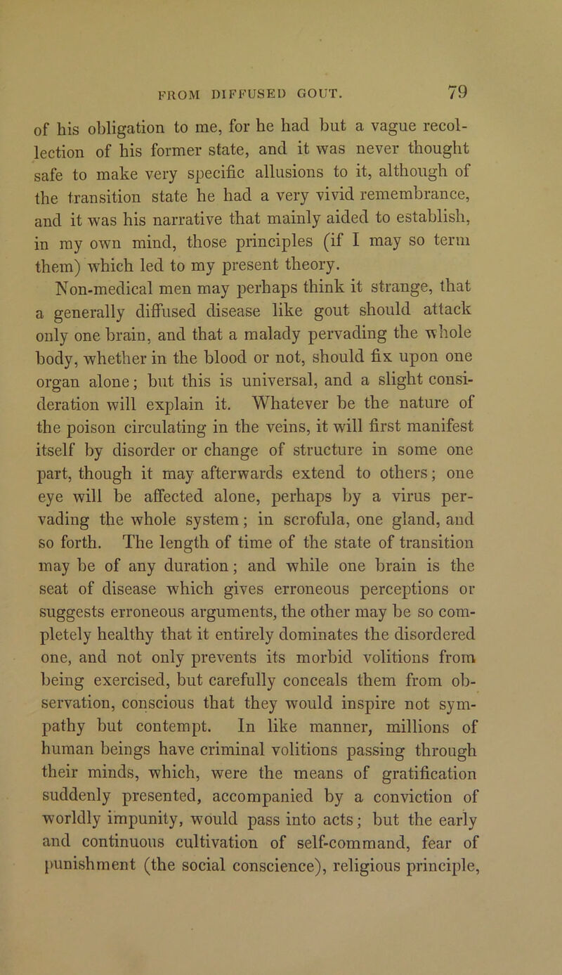 of his obligation to me, for he had but a vague recol- lection of his former state, and it was never thought safe to make very specific allusions to it, although of the transition state he had a very vivid remembrance, and it was his narrative that mainly aided to establish, in my own mind, those principles (if I may so term them) which led to my present theory. Non-medical men may perhaps think it strange, that a generally diffused disease like gout should attack only one brain, and that a malady pervading the whole body, whether in the blood or not, should fix upon one organ alone; but this is universal, and a slight consi- deration will explain it. Whatever be the nature of the poison circulating in the veins, it will first manifest itself by disorder or change of structure in some one part, though it may afterwards extend to others; one eye will be affected alone, perhaps by a virus per- vading the whole system; in scrofula, one gland, and so forth. The length of time of the state of transition may be of any duration; and while one brain is the seat of disease which gives erroneous perceptions or suggests erroneous arguments, the other may be so com- pletely healthy that it entirely dominates the disordered one, and not only prevents its morbid volitions from being exercised, but carefully conceals them from ob- servation, conscious that they would inspire not sym- pathy but contempt. In like manner, millions of human beings have criminal volitions passing through their minds, which, were the means of gratification suddenly presented, accompanied by a conviction of worldly impunity, would pass into acts; but the early and continuous cultivation of self-command, fear of punishment (the social conscience), religious principle,