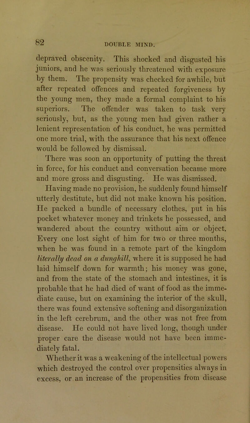 depraved obscenity. This shocked and disgusted his juniors, and he was seriously threatened with exposure by them. The propensity was checked for awhile, but after repeated offences and repeated forgiveness by the young men, they made a formal complaint to his superiors. The offender was taken to task very seriously, but, as the young men had given rather a lenient representation of his conduct, he was permitted one more trial, with the assurance that his next offence would be followed by dismissal. There was soon an opportunity of putting the threat in force, for his conduct and conversation became more and more gross and disgusting. He was dismissed. Having made no provision, he suddenly found himself utterly destitute, but did not make known his position. He packed a bundle of necessary clothes, put in his pocket whatever money and trinkets he possessed, and wandered about the country without aim or object. Every one lost sight of him for two or three months, when he w7as found in a remote part of the kingdom literally dead on a dunghill, where it is supposed he had laid himself down for warmth; his money was gone, and from the state of the stomach and intestines, it is probable that he had died of want of food as the imme- diate cause, but on examining the interior of the skull, there wTas found extensive softening and disorganization in the left cerebrum, and the other was not free from disease. He could not have lived long, though under proper care the disease would not have been imme- diately fatal. Whether it wTas a weakening of the intellectual powers which destroyed the control over propensities always in excess, or an increase of the propensities from disease