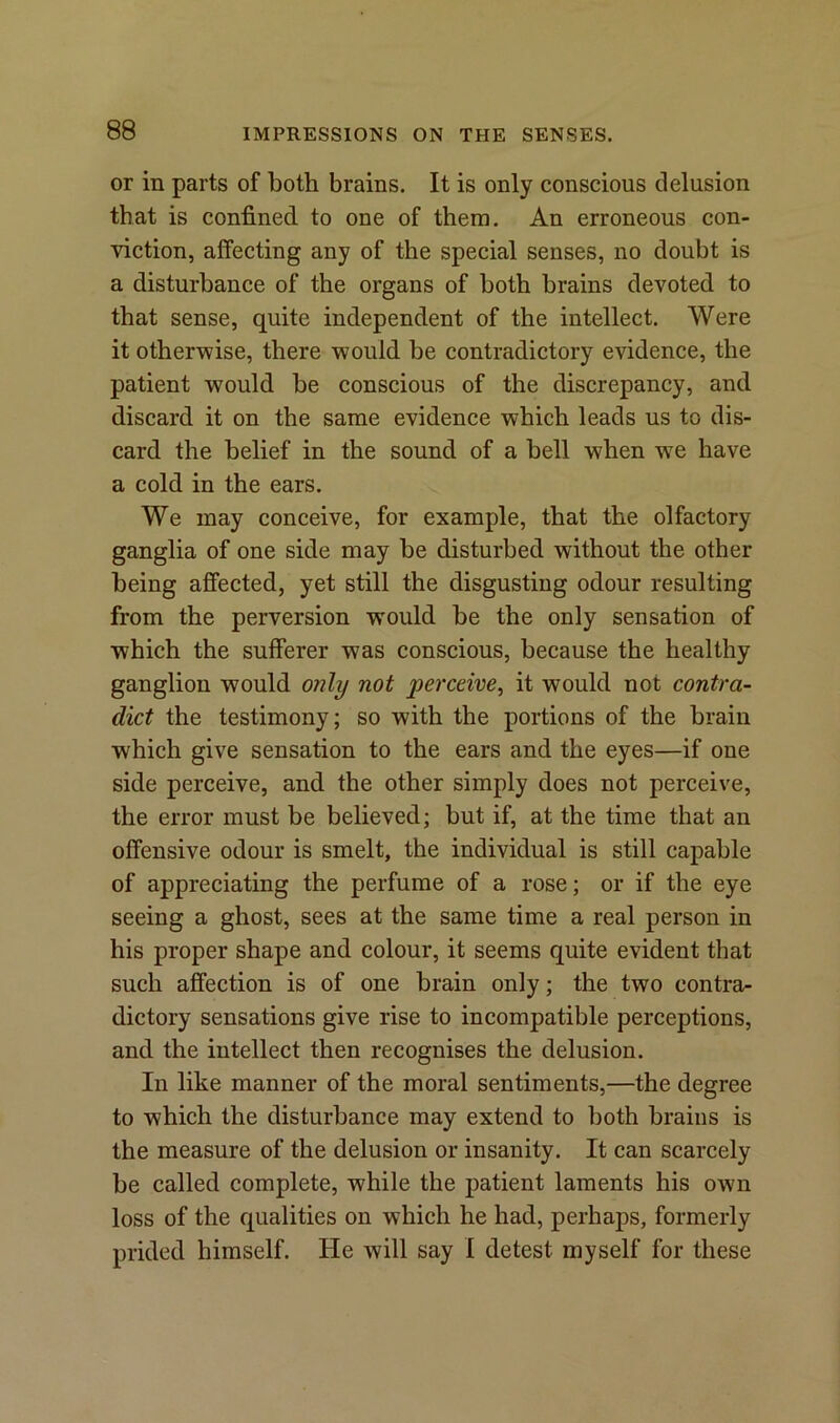 or in parts of both brains. It is only conscious delusion that is confined to one of them. An erroneous con- viction, affecting any of the special senses, no doubt is a disturbance of the organs of both brains devoted to that sense, quite independent of the intellect. Were it otherwise, there would be contradictory evidence, the patient would be conscious of the discrepancy, and discard it on the same evidence which leads us to dis- card the belief in the sound of a bell when we have a cold in the ears. We may conceive, for example, that the olfactory ganglia of one side may be disturbed without the other being affected, yet still the disgusting odour resulting from the perversion would be the only sensation of which the sufferer was conscious, because the healthy ganglion would only not perceive, it would not contra- dict the testimony; so with the portions of the brain which give sensation to the ears and the eyes—if one side perceive, and the other simply does not perceive, the error must be believed; but if, at the time that an offensive odour is smelt, the individual is still capable of appreciating the perfume of a rose; or if the eye seeing a ghost, sees at the same time a real person in his proper shape and colour, it seems quite evident that such affection is of one brain only; the two contra- dictory sensations give rise to incompatible perceptions, and the intellect then recognises the delusion. In like manner of the moral sentiments,—the degree to which the disturbance may extend to both brains is the measure of the delusion or insanity. It can scarcely be called complete, while the patient laments his own loss of the qualities on which he had, perhaps, formerly prided himself. He will say I detest myself for these