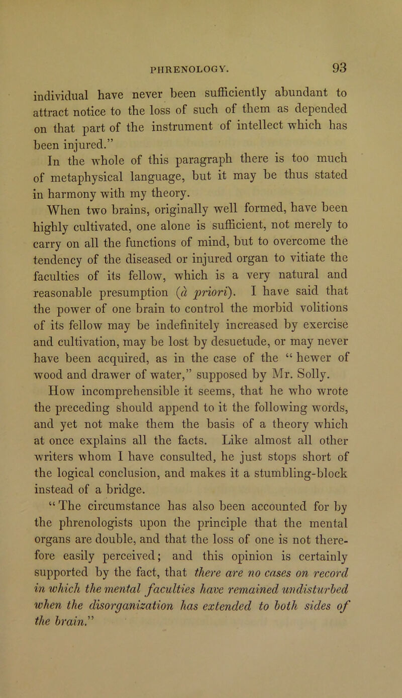 individual have never been sufficiently abundant to attract notice to the loss of such of them as depended on that part of the instrument of intellect which has been injured.” In the whole of this paragraph there is too much of metaphysical language, but it may be thus stated in harmony with my theory. When two brains, originally well formed, have been highly cultivated, one alone is sufficient, not merely to carry on all the functions of mind, but to overcome the tendency of the diseased or injured organ to vitiate the faculties of its fellow, which is a very natural and reasonable presumption (a priori). I have said that the power of one brain to control the morbid volitions of its fellow may be indefinitely increased by exercise and cultivation, may be lost by desuetude, or may never have been acquired, as in the case of the “ hewer of wood and drawer of water,” supposed by Mr. Solly. How incomprehensible it seems, that he who wrote the preceding should append to it the following words, and yet not make them the basis of a theory which at once explains all the facts. Like almost all other writers whom I have consulted, he just stops short of the logical conclusion, and makes it a stumbling-block instead of a bridge. “ The circumstance has also been accounted for by the phrenologists upon the principle that the mental organs are double, and that the loss of one is not there- fore easily perceived; and this opinion is certainly supported by the fact, that there are no cases on record in which the mental faculties have remained undisturbed when the disorganization has extended to both sides of the brain.”