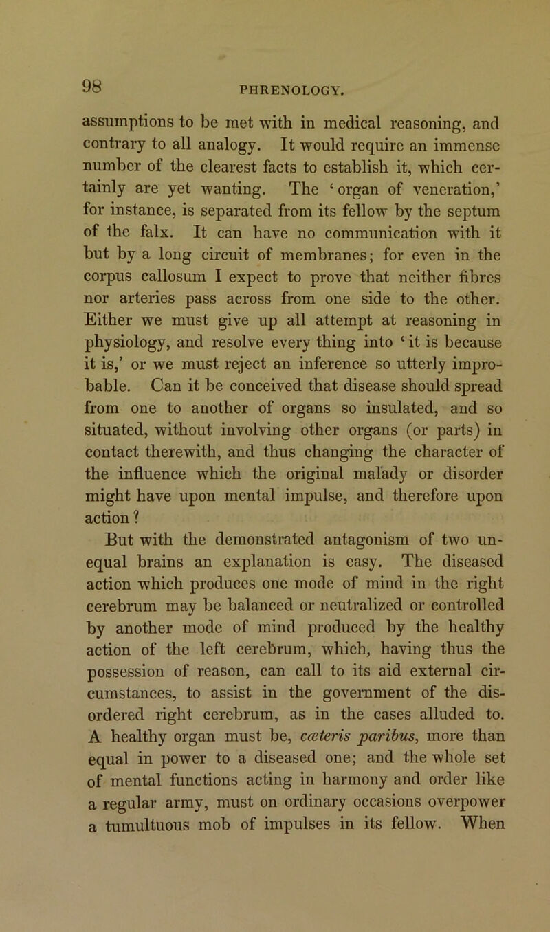 assumptions to be met with in medical reasoning, and contrary to all analogy. It would require an immense number of the clearest facts to establish it, which cer- tainly are yet wanting. The ‘ organ of veneration,’ for instance, is separated from its fellow by the septum of the falx. It can have no communication with it but by a long circuit of membranes; for even in the corpus callosum I expect to prove that neither fibres nor arteries pass across from one side to the other. Either we must give up all attempt at reasoning in physiology, and resolve every thing into ‘ it is because it is,’ or we must reject an inference so utterly impro- bable. Can it be conceived that disease should spread from one to another of organs so insulated, and so situated, without involving other organs (or parts) in contact therewith, and thus changing the character of the influence which the original malady or disorder might have upon mental impulse, and therefore upon action ? But with the demonstrated antagonism of two un- equal brains an explanation is easy. The diseased action which produces one mode of mind in the right cerebrum may be balanced or neutralized or controlled by another mode of mind produced by the healthy action of the left cerebrum, which, having thus the possession of reason, can call to its aid external cir- cumstances, to assist in the government of the dis- ordered right cerebrum, as in the cases alluded to. A healthy organ must be, cceteris paribus, more than equal in power to a diseased one; and the whole set of mental functions acting in harmony and order like a regular army, must on ordinary occasions overpower a tumultuous mob of impulses in its fellow. When