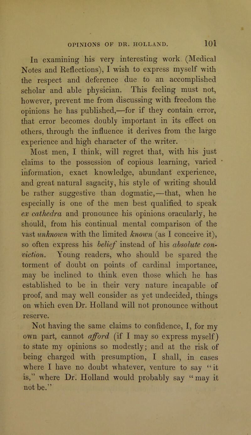 In examining his very interesting work (Medical Notes and Reflections), I wish to express myself with the respect and deference due to an accomplished scholar and able physician. This feeling must not, however, prevent me from discussing with freedom the opinions he has published,—for if they contain error, that error becomes doubly important in its effect on others, through the influence it derives from the large experience and high character of the writer. Most men, I think, will regret that, with his just claims to the possession of copious learning, varied ' information, exact knowledge, abundant experience, and great natural sagacity, his style of writing should be rather suggestive than dogmatic,—that, when he especially is one of the men best qualified to speak ex cathedra and pronounce his opinions oracularly, he should, from his continual mental comparison of the vast unknown with the limited known (as I conceive it), so often express his belief instead of his absolute con- viction. Young readers, who should be spared the torment of doubt on points of cardinal importance, may be inclined to think even those which he has established to be in their very nature incapable of proof, and may well consider as yet undecided, things on which even Dr. Holland will not pronounce without reserve. Not having the same claims to confidence, I, for my own part, cannot afford (if I may so express myself) to state my opinions so modestly; and at the risk of being charged with presumption, I shall, in cases where I have no doubt whatever, venture to say “ it is,” where Dr. Holland would probably say “may it not be.”