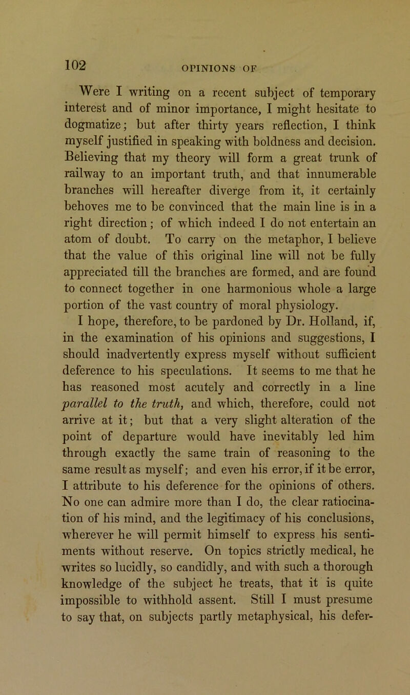 OPINIONS OF Were I writing on a recent subject of temporary interest and of minor importance, I might hesitate to dogmatize; but after thirty years reflection, I think myself justified in speaking with boldness and decision. Believing that my theory will form a great trunk of railway to an important truth, and that innumerable branches will hereafter diverge from it, it certainly behoves me to be convinced that the main line is in a right direction; of which indeed I do not entertain an atom of doubt. To carry on the metaphor, I believe that the value of this original line will not be fully appreciated till the branches are formed, and are found to connect together in one harmonious whole a large portion of the vast country of moral physiology. I hope, therefore, to be pardoned by Dr. Holland, if, in the examination of his opinions and suggestions, I should inadvertently express myself without sufficient deference to his speculations. It seems to me that he has reasoned most acutely and correctly in a line parallel to the truth, and which, therefore, could not arrive at it; but that a very slight alteration of the point of departure would have inevitably led him through exactly the same train of reasoning to the same result as myself; and even his error, if it be error, I attribute to his deference for the opinions of others. No one can admire more than I do, the clear ratiocina- tion of his mind, and the legitimacy of his conclusions, wherever he will permit himself to express his senti- ments without reserve. On topics strictly medical, he writes so lucidly, so candidly, and with such a thorough knowledge of the subject he treats, that it is quite impossible to withhold assent. Still I must presume to say that, on subjects partly metaphysical, his defer-