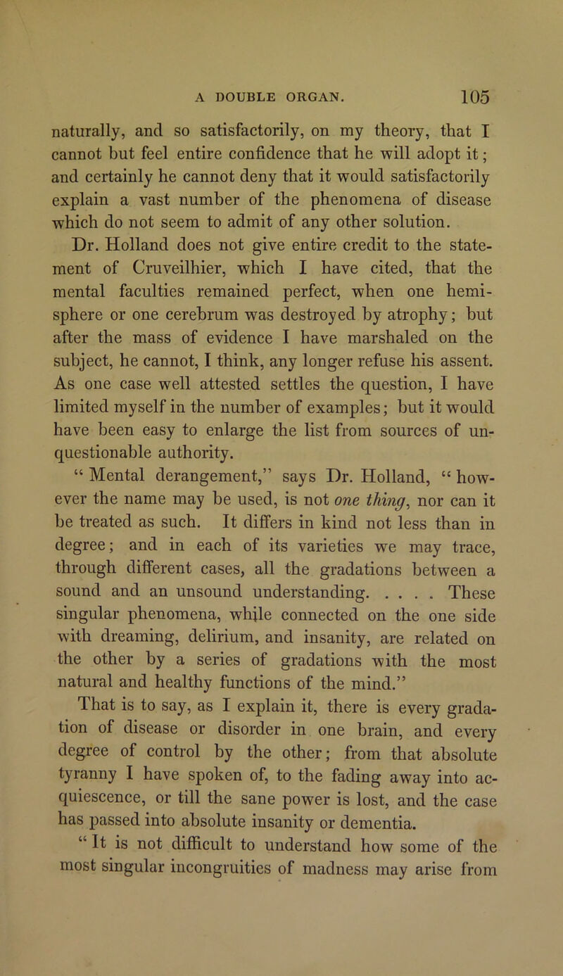 naturally, and so satisfactorily, on my theory, that I cannot but feel entire confidence that he will adopt it; and certainly he cannot deny that it would satisfactorily explain a vast number of the phenomena of disease which do not seem to admit of any other solution. Dr. Holland does not give entire credit to the state- ment of Cruveilhier, which I have cited, that the mental faculties remained perfect, when one hemi- sphere or one cerebrum was destroyed by atrophy; but after the mass of evidence I have marshaled on the subject, he cannot, I think, any longer refuse his assent. As one case well attested settles the question, I have limited myself in the number of examples; but it would have been easy to enlarge the list from sources of un- questionable authority. “ Mental derangement,” says Dr. Holland, “ how- ever the name may be used, is not one thing, nor can it be treated as such. It differs in kind not less than in degree; and in each of its varieties we may trace, through different cases, all the gradations between a sound and an unsound understanding These singular phenomena, while connected on the one side with dreaming, delirium, and insanity, are related on the other by a series of gradations with the most natural and healthy functions of the mind.” That is to say, as I explain it, there is every grada- tion of disease or disorder in one brain, and every degree of control by the other; from that absolute tyranny I have spoken of, to the fading away into ac- quiescence, or till the sane power is lost, and the case has passed into absolute insanity or dementia. “It is not difficult to understand how some of the most singular incongruities of madness may arise from