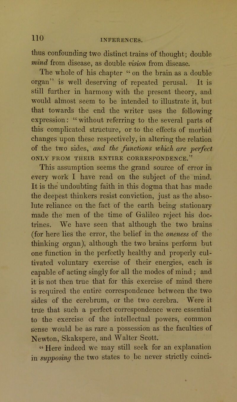 thus confounding two distinct trains of thought; double mind from disease, as double vision from disease. The whole of his chapter “ on the brain as a double organ” is well deserving of repeated perusal. It is still further in harmony with the present theory, and would almost seem to be intended to illustrate it, but that towards the end the writer uses the following expression: “ without referring to the several parts of this complicated structure, or to the effects of morbid changes upon these respectively, in altering the relation of the two sides, and the functions which are 'perfect ONLY FROM THEIR ENTIRE CORRESPONDENCE.” This assumption seems the grand source of error in every work I have read on the subject of the mind. It is the undouhting faith in this dogma that has made the deepest thinkers resist conviction, just as the abso- lute reliance on the fact of the earth being stationary made the men of the time of Galileo reject his doc- trines. We have seen that although the two brains (for here lies the error, the belief in the oneness of the thinking organ), although the two brains perform but one function in the perfectly healthy and properly cul- tivated voluntary exercise of their energies, each is capable of acting singly for all the modes of mind; and it is not then true that for this exercise of mind there is required the entire correspondence between the two sides of the cerebrum, or the two cerebra. Were it true that such a perfect correspondence were essential to the exercise of the intellectual powers, common sense would be as rare a possession as the faculties of Newton, Skakspere, and Walter Scott. “ Here indeed we may still seek for an explanation in supposing the two states to be never strictly coinci-