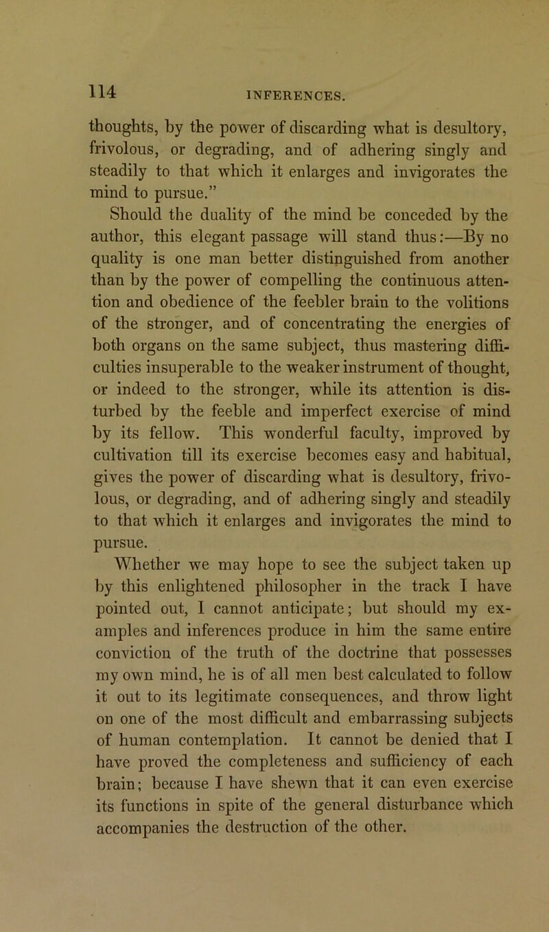 thoughts, by the power of discarding what is desultory, frivolous, or degrading, and of adhering singly and steadily to that which it enlarges and invigorates the mind to pursue.” Should the duality of the mind he conceded by the author, this elegant passage will stand thus:—By no quality is one man better distinguished from another than by the power of compelling the continuous atten- tion and obedience of the feebler brain to the volitions of the stronger, and of concentrating the energies of both organs on the same subject, thus mastering diffi- culties insuperable to the weaker instrument of thought, or indeed to the stronger, while its attention is dis- turbed by the feeble and imperfect exercise of mind by its fellow. This wonderful faculty, improved by cultivation till its exercise becomes easy and habitual, gives the power of discarding what is desultory, frivo- lous, or degrading, and of adhering singly and steadily to that which it enlarges and invigorates the mind to pursue. Whether we may hope to see the subject taken up by this enlightened philosopher in the track I have pointed out, I cannot anticipate; but should my ex- amples and inferences produce in him the same entire conviction of the truth of the doctrine that possesses my own mind, he is of all men best calculated to follow it out to its legitimate consequences, and throw light on one of the most difficult and embarrassing subjects of human contemplation. It cannot be denied that I have proved the completeness and sufficiency of each brain; because I have shewn that it can even exercise its functions in spite of the general disturbance which accompanies the destruction of the other.