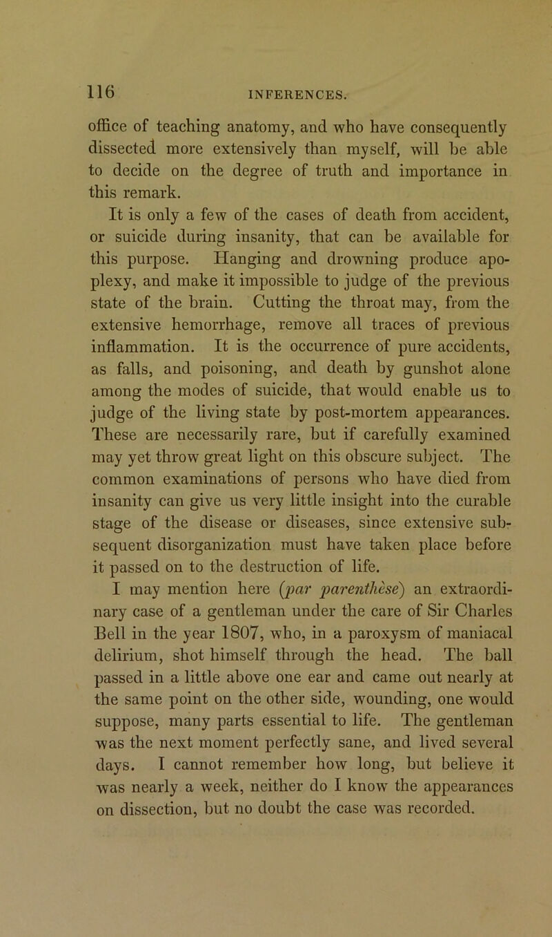 office of teaching anatomy, and who have consequently dissected more extensively than myself, will be able to decide on the degree of truth and importance in this remark. It is only a few of the cases of death from accident, or suicide during insanity, that can be available for this purpose. Hanging and drowning produce apo- plexy, and make it impossible to judge of the previous state of the brain. Cutting the throat may, from the extensive hemorrhage, remove all traces of previous inflammation. It is the occurrence of pure accidents, as falls, and poisoning, and death by gunshot alone among the modes of suicide, that would enable us to judge of the living state by post-mortem appearances. These are necessarily rare, but if carefully examined may yet throw great light on this obscure subject. The common examinations of persons who have died from insanity can give us very little insight into the curable stage of the disease or diseases, since extensive sub- sequent disorganization must have taken place before it passed on to the destruction of life. I may mention here (par parenthese) an extraordi- nary case of a gentleman under the care of Sir Charles Bell in the year 1807, who, in a paroxysm of maniacal delirium, shot himself through the head. The ball passed in a little above one ear and came out nearly at the same point on the other side, wounding, one would suppose, many parts essential to life. The gentleman was the next moment perfectly sane, and lived several days. I cannot remember how long, but believe it was nearly a week, neither do I know the appearances on dissection, but no doubt the case was recorded.