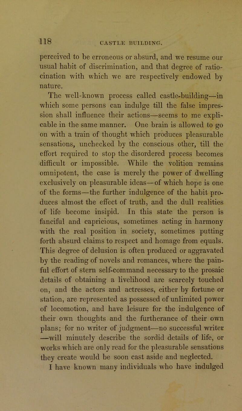 perceived to be erroneous or absurd, and we resume our usual habit of discrimination, and that degree of ratio- cination with which we are respectively endowed by nature. The well-known process called castle-building—in which some persons can indulge till the false impres- sion shall influence their actions—seems to me expli- cable in the same manner. One brain is allowed to go on with a train of thought which produces pleasurable sensations, unchecked by the conscious other, till the effort required to stop the disordered process becomes difficult or impossible. While the volition remains omnipotent, the case is merely the power of dwelling exclusively on pleasurable ideas—of which hope is one of the forms—the further indulgence of the habit pro- duces almost the effect of truth, and the dull realities of life become insipid. In this state the person is fanciful and capricious, sometimes acting in harmony with the real position in society, sometimes putting forth absurd claims to respect and homage from equals. This degree of delusion is often produced or aggravated by the reading of novels and romances, where the pain- ful effort of stern self-command necessary to the prosaic details of obtaining a livelihood are scarcely touched on, and the actors and actresses, either by fortune or station, are represented as possessed of unlimited power of locomotion, and have leisure for the indulgence of their own thoughts and the furtherance of their own plans; for no writer of judgment—no successful writer —will minutely describe the sordid details of life, or works which are only read for the pleasurable sensations they create would be soon cast aside and neglected. I have known many individuals who have indulged