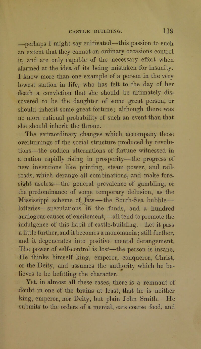 —perhaps I might say cultivated—this passion to such an extent that they cannot on ordinary occasions control it, and are only capable of the necessary effort when alarmed at the idea of its being mistaken for insanity. I know more than one example of a person in the very lowest station in life, who has felt to the day of her death a conviction that she should be ultimately dis- covered to be the daughter of some great person, or should inherit some great fortune; although there was no more rational probability of such an event than that she should inherit the throne. The extraordinary changes which accompany those overturnings of the social structure produced by revolu- tions—the sudden alternations of fortune witnessed in a nation rapidly rising in prosperity—the progress of new inventions like printing, steam power, and rail- roads, which derange all combinations, and make fore- sight useless—the general prevalence of gambling, or the predominance of some temporary delusion, as the Mississippi scheme of law — the South-Sea bubble— lotteries—speculations in the funds, and a hundred analogous causes of excitement,—all tend to promote the indulgence of this habit of castle-building. Let it pass a little further, and it becomes a monomania; still further, and it degenerates into positive mental derangement. The power of self-control is lost—the person is insane. He thinks himself king, emperor, conqueror, Christ, or the Deity, and assumes the authority which he be- lieves to be befitting the character. Yet, in almost all these cases, there is a remnant of doubt in one of the brains at least, that he is neither king, emperor, nor Deity, but plain John Smith. He submits to the orders of a menial, eats coarse food, and