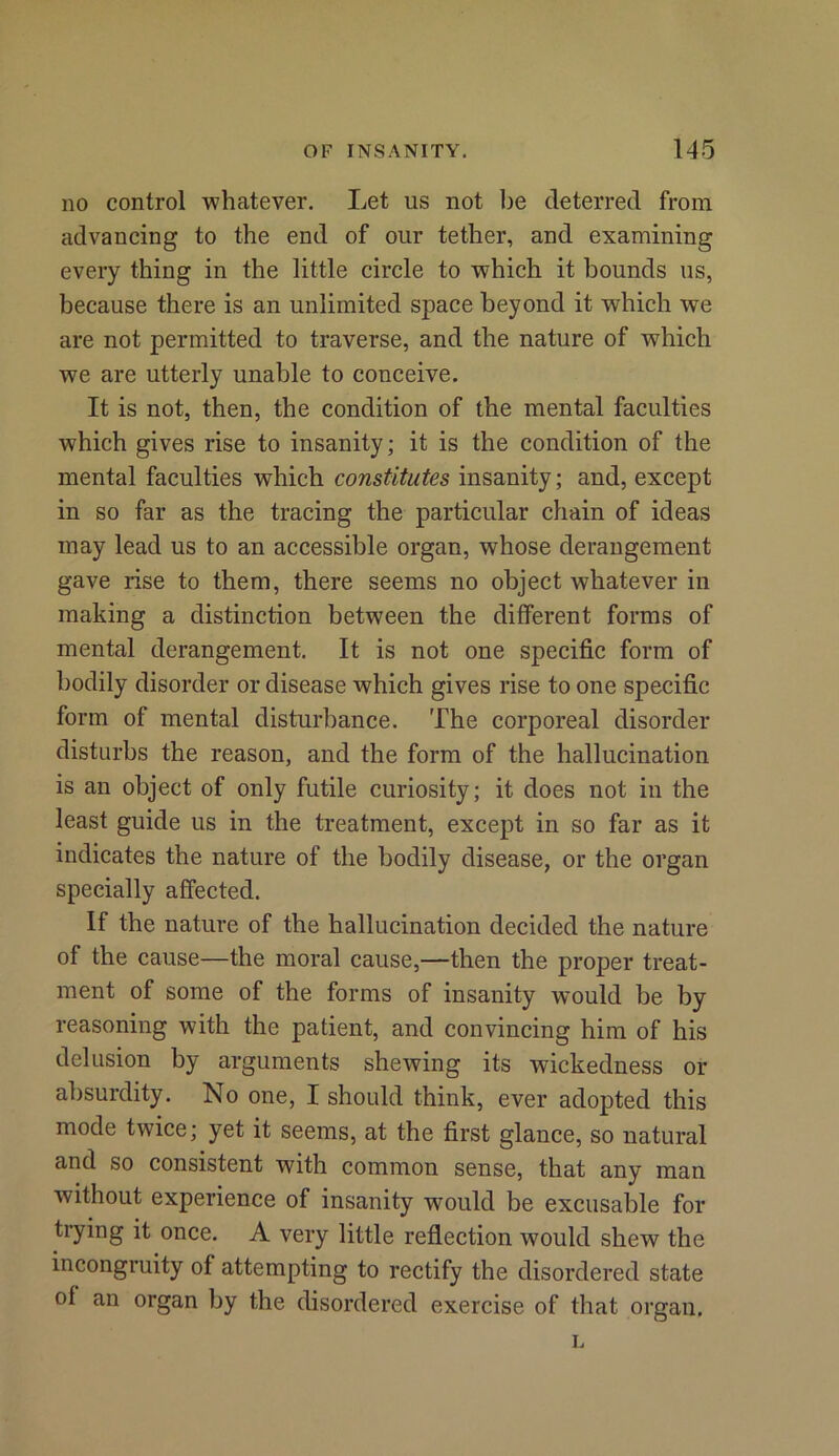 no control whatever. Let us not be deterred from advancing to the end of our tether, and examining every thing in the little circle to which it bounds us, because there is an unlimited space beyond it which we are not permitted to traverse, and the nature of which we are utterly unable to conceive. It is not, then, the condition of the mental faculties which gives rise to insanity; it is the condition of the mental faculties which constitutes insanity; and, except in so far as the tracing the particular chain of ideas may lead us to an accessible organ, whose derangement gave rise to them, there seems no object whatever in making a distinction between the different forms of mental derangement. It is not one specific form of bodily disorder or disease which gives rise to one specific form of mental disturbance. The corporeal disorder disturbs the reason, and the form of the hallucination is an object of only futile curiosity; it does not in the least guide us in the treatment, except in so far as it indicates the nature of the bodily disease, or the organ specially affected. If the nature of the hallucination decided the nature of the cause—the moral cause,—then the proper treat- ment of some of the forms of insanity would be by reasoning with the patient, and convincing him of his delusion by arguments shewing its wickedness or absurdity. No one, I should think, ever adopted this mode twice; yet it seems, at the first glance, so natural and so consistent with common sense, that any man without experience of insanity wrnuld be excusable for trying it once. A very little reflection would shew the incongruity of attempting to rectify the disordered state of an organ by the disordered exercise of that organ. L