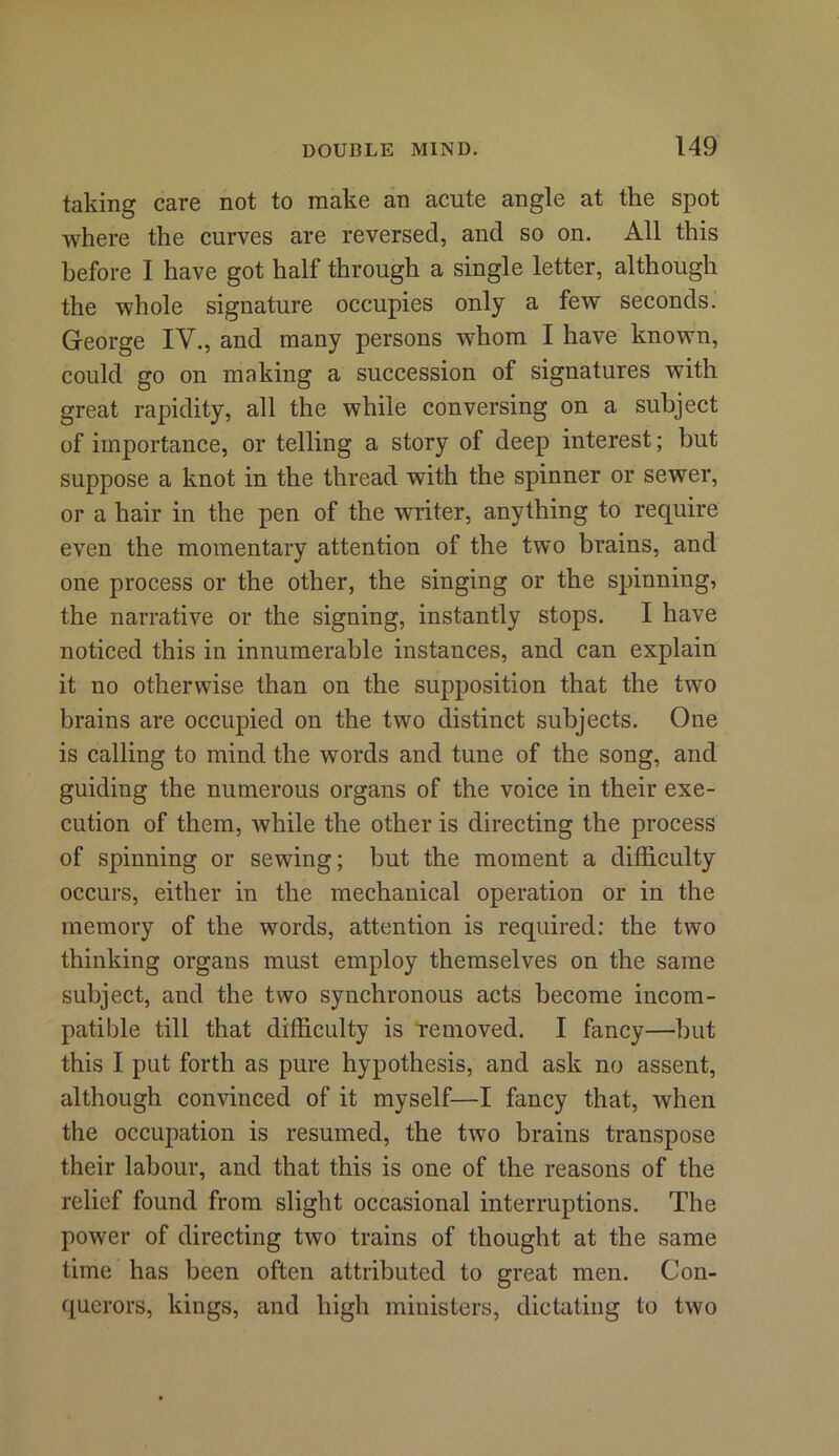 taking care not to make an acute angle at the spot where the curves are reversed, and so on. All this before I have got half through a single letter, although the whole signature occupies only a few seconds. George IV., and many persons whom I have known, could go on making a succession of signatures with great rapidity, all the while conversing on a subject of importance, or telling a story of deep interest; but suppose a knot in the thread with the spinner or sewer, or a hair in the pen of the writer, anything to require even the momentary attention of the two brains, and one process or the other, the singing or the spinning, the narrative or the signing, instantly stops. I have noticed this in innumerable instances, and can explain it no otherwise than on the supposition that the two brains are occupied on the two distinct subjects. One is calling to mind the words and tune of the song, and guiding the numerous organs of the voice in their exe- cution of them, while the other is directing the process of spinning or sewing; but the moment a difficulty occurs, either in the mechanical operation or in the memory of the words, attention is required: the two thinking organs must employ themselves on the same subject, and the two synchronous acts become incom- patible till that difficulty is removed. I fancy—but this I put forth as pure hypothesis, and ask no assent, although convinced of it myself—I fancy that, when the occupation is resumed, the two brains transpose their labour, and that this is one of the reasons of the relief found from slight occasional interruptions. The power of directing two trains of thought at the same time has been often attributed to great men. Con- querors, kings, and high ministers, dictating to two