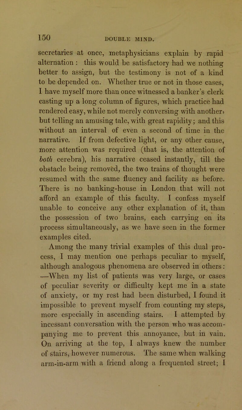 secretaries at once, metaphysicians explain by rapid alternation : this would he satisfactory had we nothing better to assign, but the testimony is not of a kind to be depended on. Whether true or not in those cases, I have myself more than once witnessed a banker’s clerk casting up a long column of figures, which practice had rendered easy, while not merely conversing with another 5 but telling an amusing tale, with great rapidity; and this without an interval of even a second of time in the narrative. If from defective light, or any other cause, more attention was required (that is, the attention of both cerebra), his narrative ceased instantly, till the obstacle being removed, the two trains of thought were resumed with the same fluency and facility as before. There is no banking-house in London that will not afford an example of this faculty. I confess myself unable to conceive any other explanation of it, than the possession of two brains, each carrying on its process simultaneously, as we have seen in the former examples cited. Among the many trivial examples of this dual pro- cess, I may mention one perhaps peculiar to myself, although analogous phenomena are observed in others: —When my list of patients was very large, or cases of peculiar severity or difficulty kept me in a state of anxiety, or my rest had been disturbed, I found it impossible to prevent myself from counting my steps, more especially in ascending stairs. I attempted by incessant conversation with the person who was accom- panying me to prevent this annoyance, but in vain. On arriving at the top, I always knew the number of stairs, however numerous. The same when walking arm-in-arm with a friend along a frequented street; l