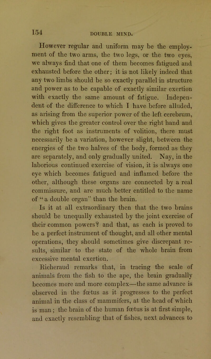 However regular and uniform may be the employ- ment of the two arms, the two legs, or the two eyes, we always find that one of them becomes fatigued and exhausted before the other; it is not likely indeed that any two limbs should be so exactly parallel in structure and power as to be capable of exactly similar exertion with exactly the same amount of fatigue. Indepen- dent of the difference to which I have before alluded, as arising from the superior power of the left cerebrum, which gives the greater control over the right hand and the right foot as instruments of volition, there must necessarily be a variation, however slight, between the energies of the two halves of the body, formed as they are separately, and only gradually united. Nay, in the laborious continued exercise of vision, it is always one eye which becomes fatigued and inflamed before the other, although these organs are connected by a real commissure, and are much better entitled to the name of “ a double organ” than the brain. Is it at all extraordinary then that the two brains should be unequally exhausted by the joint exercise of their common powers? and that, as each is proved to be a perfect instrument of thought, and all other mental operations, they should sometimes give discrepant re- sults, similar to the state of the whole brain from excessive mental exertion. liicheraud remarks that, in tracing the scale of animals from the fish to the ape, the brain gradually becomes more and more complex—the same advance is observed in the foetus as it progresses to the perfect animal in the class of mammifers, at the head of which is man; the brain of the human foetus is at first simple, and exactly resembling that of fishes, next advances to