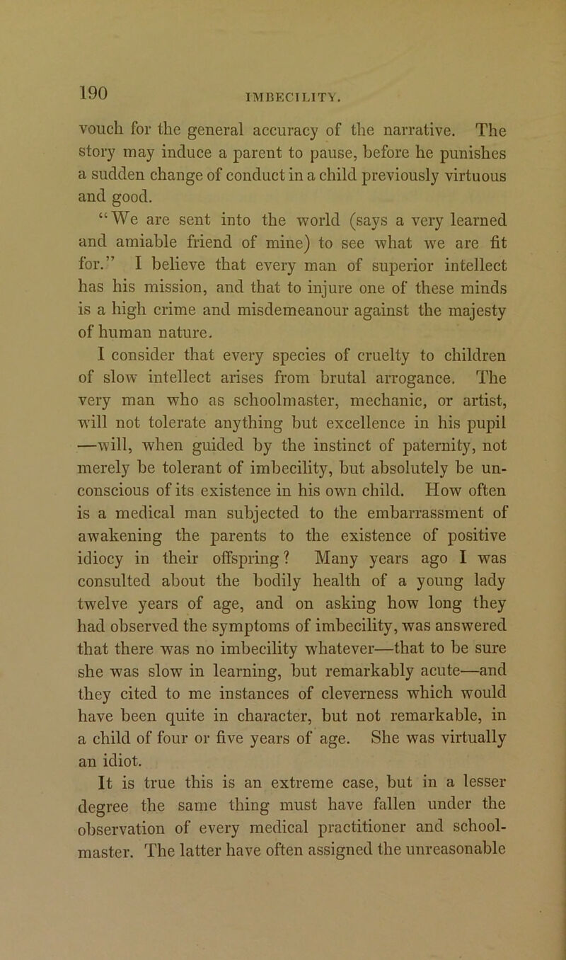 IMBECILITY. vouch for the general accuracy of the narrative. The story may induce a parent to pause, before he punishes a sudden change of conduct in a child previously virtuous and good. “We are sent into the world (says a very learned and amiable friend of mine) to see what we are fit for.” I believe that every man of superior intellect has his mission, and that to injure one of these minds is a high crime and misdemeanour against the majesty of human nature. I consider that every species of cruelty to children of slow intellect arises from brutal arrogance. The very man who as schoolmaster, mechanic, or artist, will not tolerate anything but excellence in his pupil —will, when guided by the instinct of paternity, not merely be tolerant of imbecility, but absolutely be un- conscious of its existence in his own child. How often is a medical man subjected to the embarrassment of awakening the parents to the existence of positive idiocy in their offspring? Many years ago I was consulted about the bodily health of a young lady twelve years of age, and on asking how long they had observed the symptoms of imbecility, was answered that there was no imbecility whatever—that to be sure she was slow in learning, but remarkably acute—and they cited to me instances of cleverness which would have been quite in character, but not remarkable, in a child of four or five years of age. She was virtually an idiot. It is true this is an extreme case, but in a lesser degree the same thing must have fallen under the observation of every medical practitioner and school- master. The latter have often assigned the unreasonable