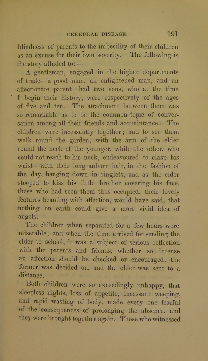 blindness of parents to the imbecility of their children as an excuse for their own severity. The following is the story alluded to:— A gentleman, engaged in the higher departments of trade—a good man, an enlightened man, and an affectionate parent—had two sons, who at the time I begin their history, were respectively of the ages of five and ten. The attachment between them was so remarkable as to be the common topic of conver- sation among all their friends and acquaintance. The children were incessantly together; and to see them walk round the garden, with the arm of the elder round the neck of the younger, while the other, who could not reach to his neck, endeavoured to clasp his waist—with their long auburn hair, in the fashion of the day, hanging down in ringlets, and as the elder stooped to kiss his little brother covering his face, those who had seen them thus occupied, their lovely features beaming with affection, would have said, that nothing on earth could give a more vivid idea of angels. The children when separated for a few hours were miserable; and when the time arrived for sending the elder to school, it was a subject of serious reflection with the parents and friends, whether so intense an affection should be checked or encouraged: the former was decided on, and the elder was sent to a distance. Both children were so exceedingly unhappy, that sleepless nights, loss of appetite, incessant weeping, and rapid wasting of body, made every one fearful of the consequences of prolonging the absence, and they were brought together again. Those who witnessed