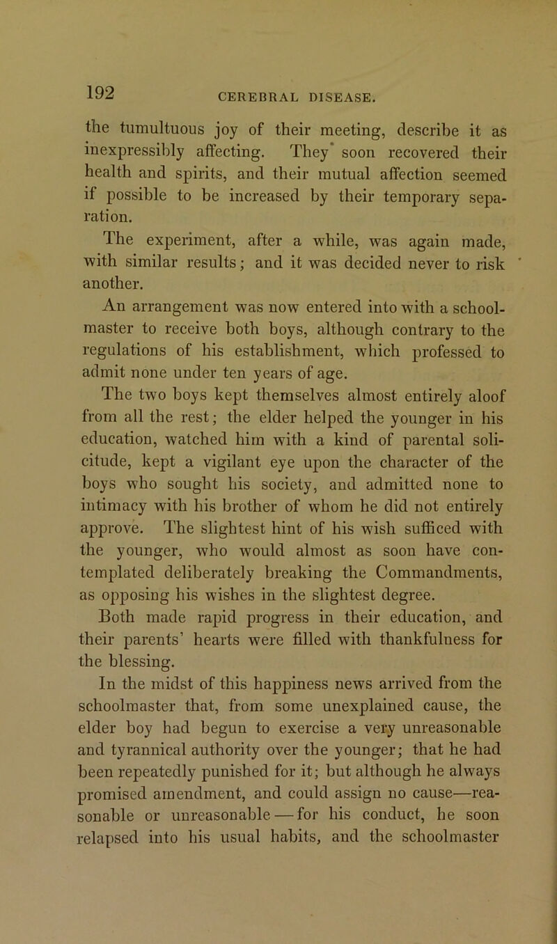 the tumultuous joy of their meeting, describe it as inexpressibly affecting. They soon recovered their health and spirits, and their mutual affection seemed if possible to be increased by their temporary sepa- ration. The experiment, after a while, was again made, with similar results; and it was decided never to risk * another. An arrangement was now entered into with a school- master to receive both boys, although contrary to the regulations of his establishment, which professed to admit none under ten years of age. The two boys kept themselves almost entirely aloof from all the rest; the elder helped the younger in his education, watched him with a kind of parental soli- citude, kept a vigilant eye upon the character of the boys who sought his society, and admitted none to intimacy with his brother of whom he did not entirely approve. The slightest hint of his wish sufficed with the younger, who would almost as soon have con- templated deliberately breaking the Commandments, as opposing his wishes in the slightest degree. Both made rapid progress in their education, and their parents’ hearts were filled with thankfulness for the blessing. In the midst of this happiness news arrived from the schoolmaster that, from some unexplained cause, the elder boy had begun to exercise a very unreasonable and tyrannical authority over the younger; that he had been repeatedly punished for it; but although he always promised amendment, and could assign no cause—rea- sonable or unreasonable — for his conduct, he soon relapsed into his usual habits, and the schoolmaster