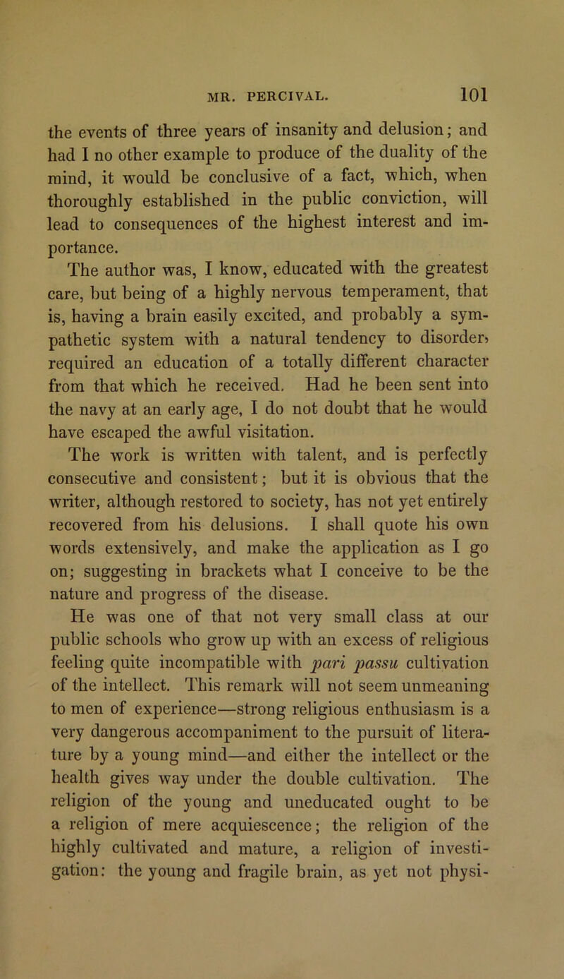 the events of three years of insanity and delusion; and had I no other example to produce of the duality of the mind, it would be conclusive of a fact, which, when thoroughly established in the public conviction, will lead to consequences of the highest interest and im- portance. The author was, I know, educated with the greatest care, but being of a highly nervous temperament, that is, having a brain easily excited, and probably a sym- pathetic system with a natural tendency to disorder? required an education of a totally different character from that which he received. Had he been sent into the navy at an early age, I do not doubt that he would have escaped the awful visitation. The work is written with talent, and is perfectly consecutive and consistent; but it is obvious that the writer, although restored to society, has not yet entirely recovered from his delusions. I shall quote his own words extensively, and make the application as I go on; suggesting in brackets what I conceive to be the nature and progress of the disease. He was one of that not very small class at our public schools who grow up with an excess of religious feeling quite incompatible with pari passu cultivation of the intellect. This remark will not seem unmeaning to men of experience—strong religious enthusiasm is a very dangerous accompaniment to the pursuit of litera- ture by a young mind—and either the intellect or the health gives way under the double cultivation. The religion of the young and uneducated ought to be a religion of mere acquiescence; the religion of the highly cultivated and mature, a religion of investi- gation: the young and fragile brain, as yet not physi-