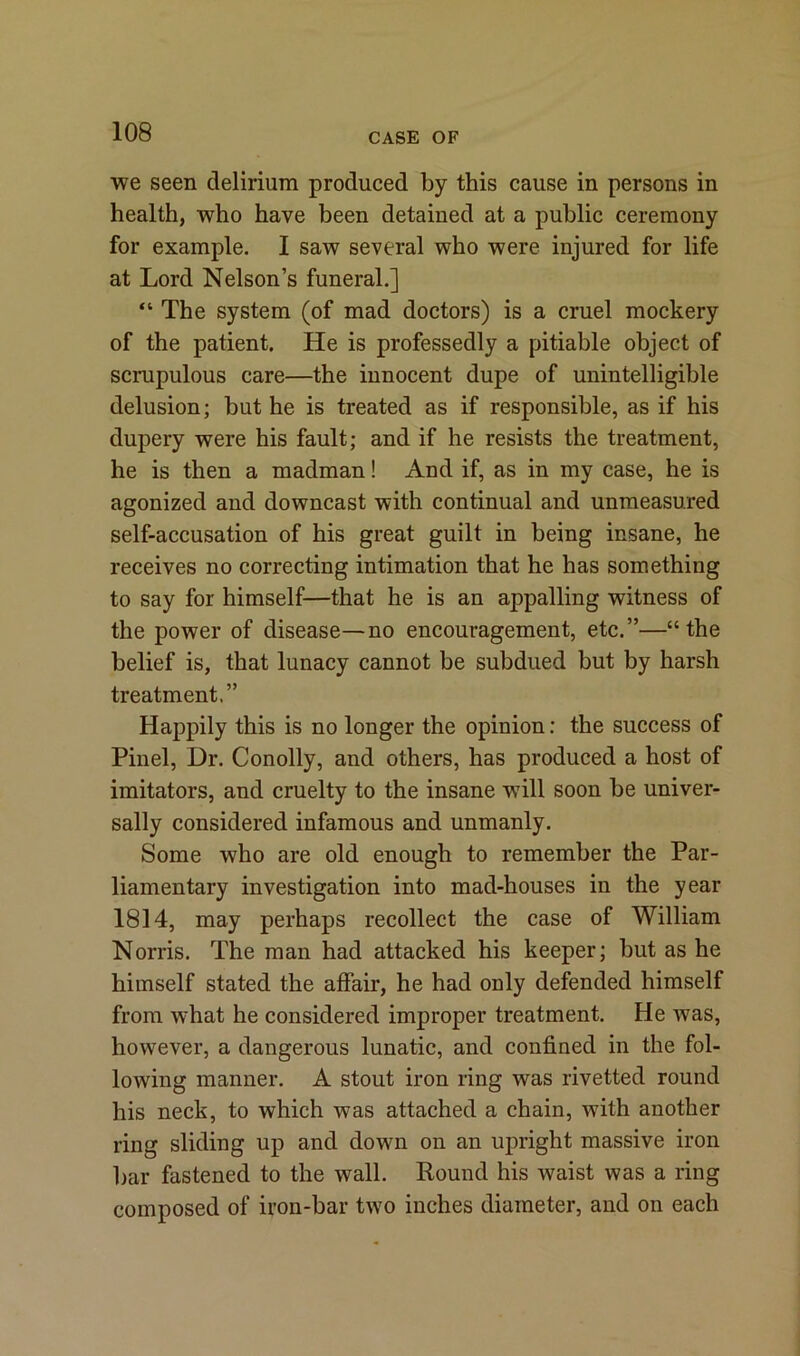 we seen delirium produced by this cause in persons in health, who have been detained at a public ceremony for example. I saw several who were injured for life at Lord Nelson’s funeral.] “ The system (of mad doctors) is a cruel mockery of the patient. He is professedly a pitiable object of scrupulous care—the innocent dupe of unintelligible delusion; but he is treated as if responsible, as if his dupery were his fault; and if he resists the treatment, he is then a madman! And if, as in my case, he is agonized and downcast with continual and unmeasured self-accusation of his great guilt in being insane, he receives no correcting intimation that he has something to say for himself—that he is an appalling witness of the power of disease—no encouragement, etc.”—“the belief is, that lunacy cannot be subdued but by harsh treatment.” Happily this is no longer the opinion: the success of Pinel, Dr. Conolly, and others, has produced a host of imitators, and cruelty to the insane will soon be univer- sally considered infamous and unmanly. Some who are old enough to remember the Par- liamentary investigation into mad-houses in the year 1814, may perhaps recollect the case of William Norris. The man had attacked his keeper; but as he himself stated the affair, he had only defended himself from what he considered improper treatment. He was, however, a dangerous lunatic, and confined in the fol- lowing manner. A stout iron ring was rivetted round his neck, to which was attached a chain, with another ring sliding up and down on an upright massive iron bar fastened to the wall. Round his waist was a ring composed of iron-bar two inches diameter, and on each