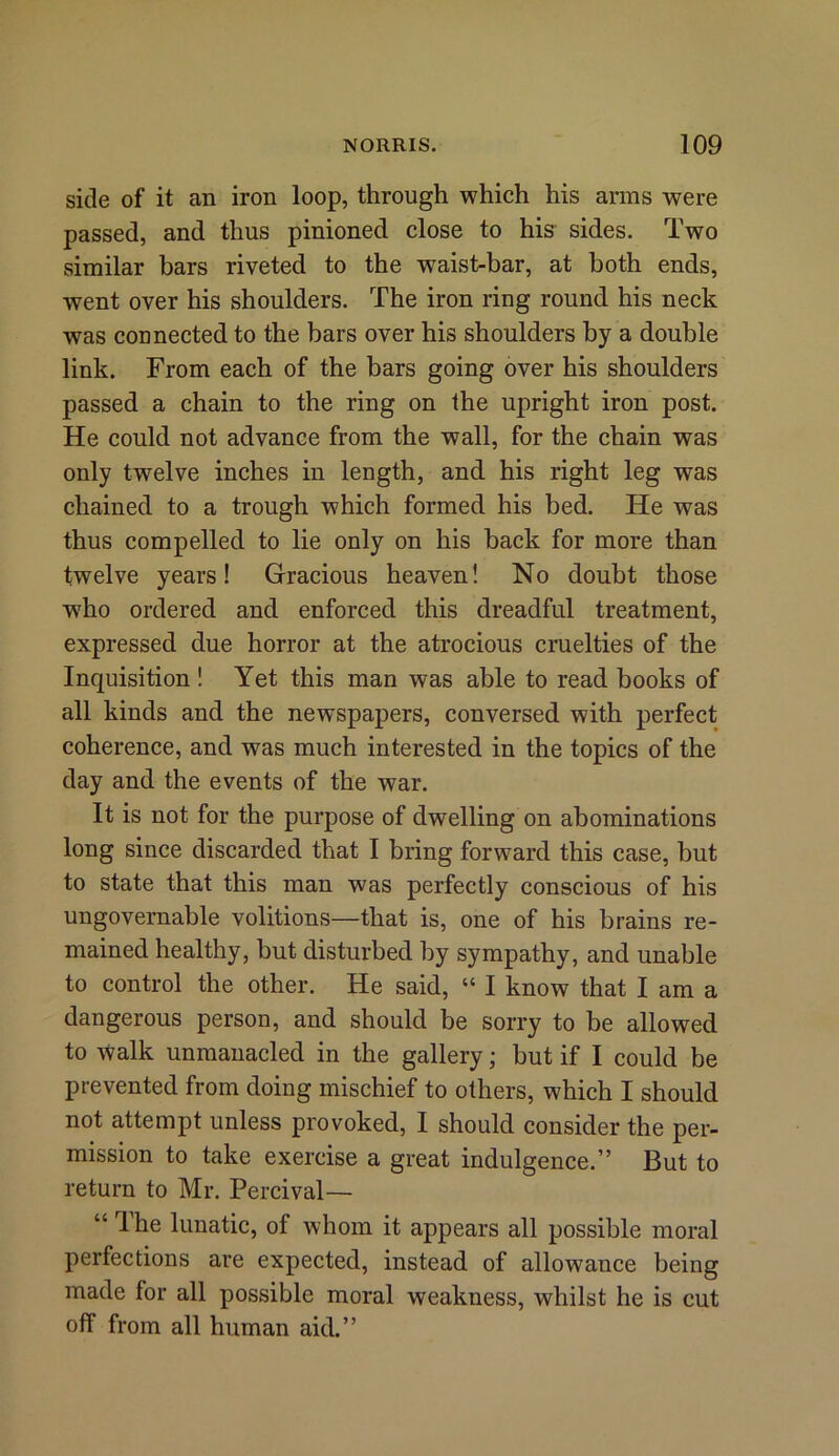 side of it an iron loop, through which his arms were passed, and thus pinioned close to his sides. Two similar bars riveted to the waist-bar, at both ends, went over his shoulders. The iron ring round his neck was connected to the bars over his shoulders by a double link. From each of the bars going over his shoulders passed a chain to the ring on the upright iron post. He could not advance from the wall, for the chain was only twelve inches in length, and his right leg was chained to a trough which formed his bed. He was thus compelled to lie only on his back for more than twelve years! Gracious heaven! No doubt those who ordered and enforced this dreadful treatment, expressed due horror at the atrocious cruelties of the Inquisition! Yet this man was able to read books of all kinds and the newspapers, conversed with perfect coherence, and was much interested in the topics of the day and the events of the war. It is not for the purpose of dwelling on abominations long since discarded that I bring forward this case, but to state that this man was perfectly conscious of his ungovernable volitions—that is, one of his brains re- mained healthy, but disturbed by sympathy, and unable to control the other. He said, “ I know that I am a dangerous person, and should be sorry to be allowed to walk unmanacled in the gallery; but if I could be prevented from doing mischief to others, which I should not attempt unless provoked, I should consider the per- mission to take exercise a great indulgence.” But to return to Mr. Percival— “ Ihe lunatic, of whom it appears all possible moral perfections are expected, instead of allowance being made for all possible moral weakness, whilst he is cut off from all human aid.”