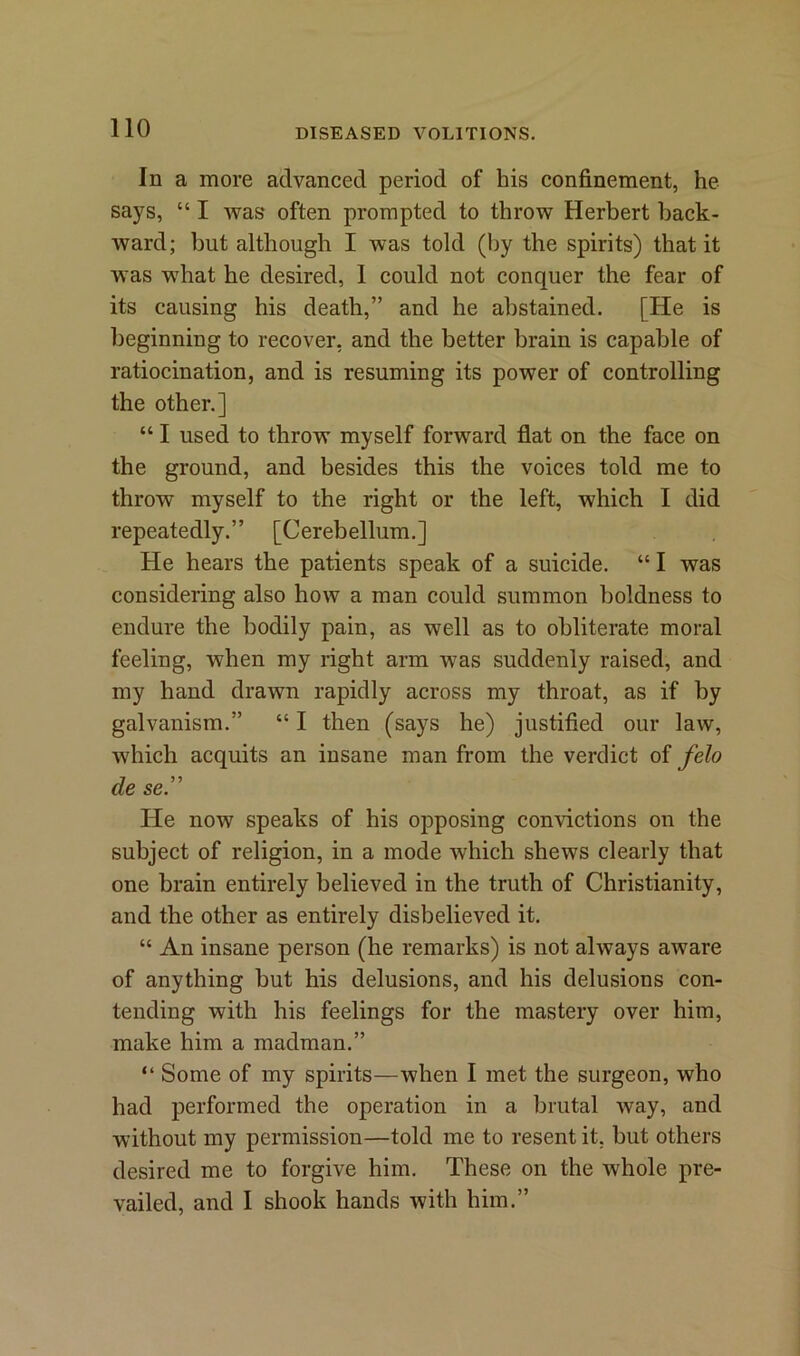 In a more advanced period of his confinement, he says, “ I was often prompted to throw Herbert back- ward; but although I was told (by the spirits) that it was what he desired, I could not conquer the fear of its causing his death,” and he abstained. [He is beginning to recover, and the better brain is capable of ratiocination, and is resuming its power of controlling the other.] “ I used to throw myself forward flat on the face on the ground, and besides this the voices told me to throw myself to the right or the left, which I did repeatedly.” [Cerebellum.] He hears the patients speak of a suicide. “ I was considering also how a man could summon boldness to endure the bodily pain, as well as to obliterate moral feeling, when my right arm was suddenly raised, and my hand drawn rapidly across my throat, as if by galvanism.” “ I then (says he) justified our law, which acquits an insane man from the verdict of felo cle se.” He now speaks of his opposing convictions on the subject of religion, in a mode which shews clearly that one brain entirely believed in the truth of Christianity, and the other as entirely disbelieved it. “ An insane person (he remarks) is not always aware of anything but his delusions, and his delusions con- tending with his feelings for the mastery over him, make him a madman.” “ Some of my spirits—when I met the surgeon, who had performed the operation in a brutal way, and without my permission—told me to resent it. but others desired me to forgive him. These on the whole pre- vailed, and I shook hands with him.”