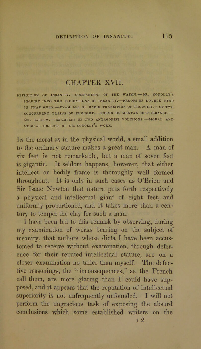 CHAPTER XVII. DEFINITION OF INSANITY. COMPARISON OF THE WATCH.—DR. CONOLLy’s INQUIRY INTO THE INDICATIONS OF INSANITY. PROOFS OF DOUBLE MIND IN THAT WORK. EXAMPLES OF RAPID TRANSITION OF THOUGHT. OF TWO CONCURRENT TRAINS OF THOUGHT. FORMS OF MENTAL DISTURBANCE. MR. BARLOW. EXAMPLES OF TWO ANTAGONIST VOLITIONS. MORAL AND MEDICAL OBJECTS OF DR. CONOLLy’s WORK. In the moral as in the physical world, a small addition to the ordinary stature makes a great man. A man of six feet is not remarkable, but a man of seven feet is gigantic. It seldom happens, however, that either intellect or bodily frame is thoroughly well formed throughout. It is only in such cases as O’Brien and Sir Isaac Newton that nature puts forth respectively a physical and intellectual giant of eight feet, and uniformly proportioned, and it takes more than a cen- tury to temper the clay for such a man. I have been led to this remark by observing, during my examination of works bearing on the subject of insanity, that authors whose dicta I have been accus- tomed to receive without examination, through defer- ence for their reputed intellectual stature, are on a closer examination no taller than myself. The defec- tive reasonings, the “inconsequences,” as the French call them, are more glaring than I could have sup- posed, and it appears that the reputation of intellectual superiority is not unfrequently unfounded. I will not perform the ungracious task of exposing the absurd conclusions which some established writers on the i 2