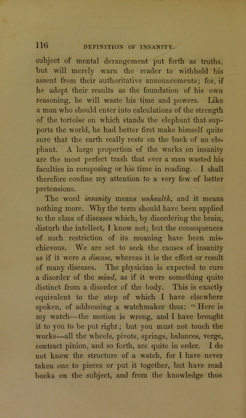 subject of mental derangement put forth as truths, but will merely warn the reader to withhold his assent from their authoritative announcements; for, if he adopt their results as the foundation of his own reasoning, he will waste his time and powers. Like a man who should enter into calculations of the strength of the tortoise on which stands the elephant that sup- ports the world, he had better first make himself quite sure that the earth really rests on the back of an ele- phant. A large proportion of the works on insanity are the most perfect trash that ever a man wasted his faculties in composing or his time in reading. I shall therefore confine my attention to a very few of better pretensions. The word insanity means unhealthy and it means nothing more. Why the term should have been applied to the class of diseases which, by disordering the brain, disturb the intellect, 1 know not; but the consequences of such restriction of its meaning have been mis- chievous. We are set to seek the causes of insanity as if it were a disease, w7hereas it is the effect or result of many diseases. The physician is expected to cure a disorder of the mind, as if it were something quite distinct from a disorder of the body. This is exactly equivalent to the step of which I have elsewhere spoken, of addressing a watchmaker thus: “ Here is my watch—the motion is wrong, and I have brought it to you to be put right; but you must not touch the works—all the wheels, pivots, springs, balances, verge, contract pinion, and so forth, are quite in order. I do not know the structure of a watch, for I have never taken one to pieces or put it together, but have read books on the subject, and from the knowledge thus