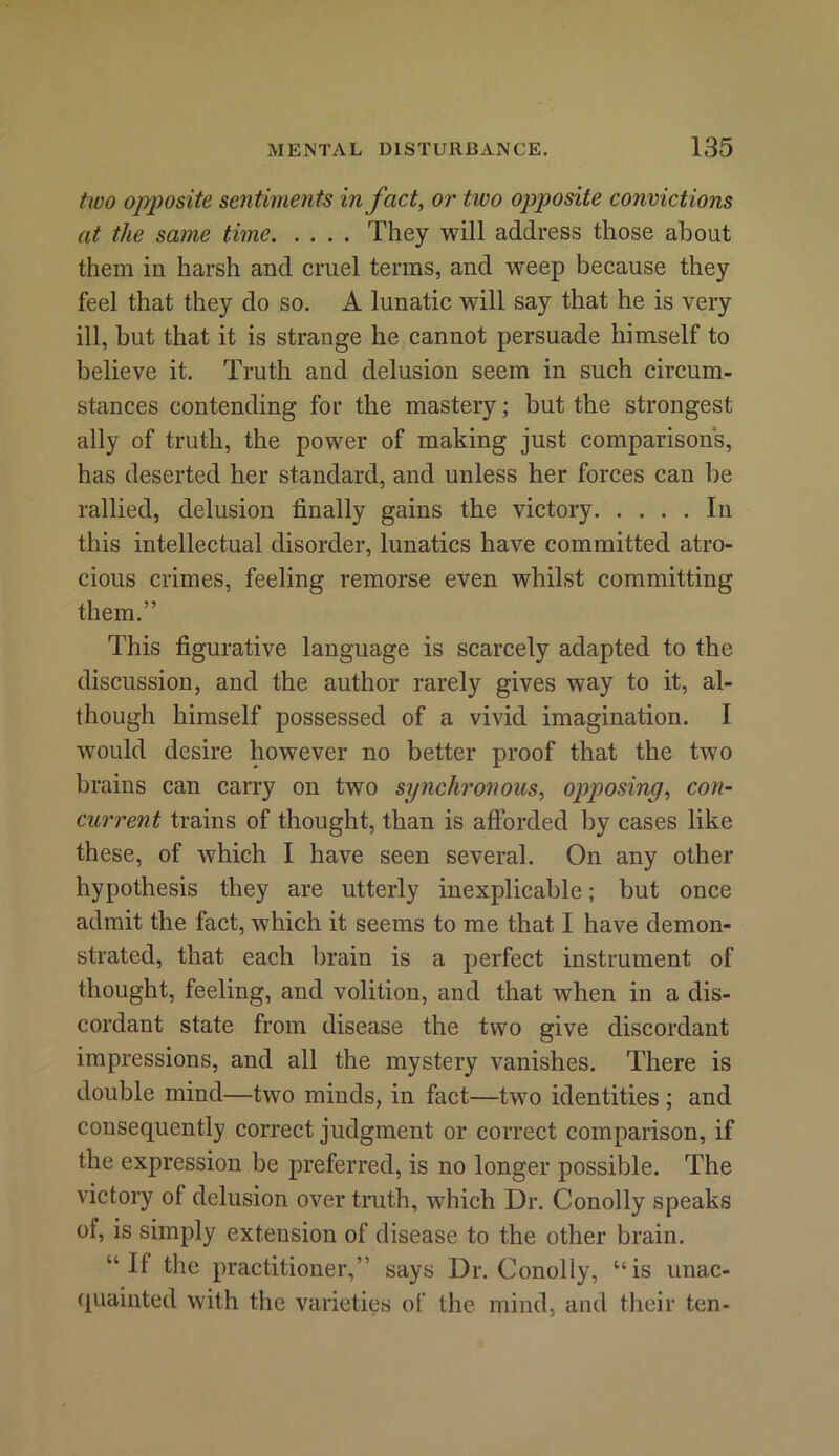 two opposite sentiments in fact, or two opposite convictions at the same time They will address those about them in harsh and cruel terms, and weep because they feel that they do so. A lunatic will say that he is very ill, but that it is strange he cannot persuade himself to believe it. Truth and delusion seem in such circum- stances contending for the mastery; but the strongest ally of truth, the power of making just comparisons, has deserted her standard, and unless her forces can be rallied, delusion finally gains the victory In this intellectual disorder, lunatics have committed atro- cious crimes, feeling remorse even whilst committing them.” This figurative language is scarcely adapted to the discussion, and the author rarely gives way to it, al- though himself possessed of a vivid imagination. I would desire however no better proof that the two brains can carry on two synchronous, opposing, con- current trains of thought, than is afforded by cases like these, of which I have seen several. On any other hypothesis they are utterly inexplicable; but once admit the fact, which it seems to me that I have demon- strated, that each brain is a perfect instrument of thought, feeling, and volition, and that when in a dis- cordant state from disease the two give discordant impressions, and all the mystery vanishes. There is double mind—two minds, in fact—two identities ; and consequently correct judgment or correct comparison, if the expression be preferred, is no longer possible. The victory of delusion over truth, which Dr. Conolly speaks of, is simply extension of disease to the other brain. “If the practitioner,” says Dr. Conolly, “is unac- quainted with the varieties of the mind, and their ten-