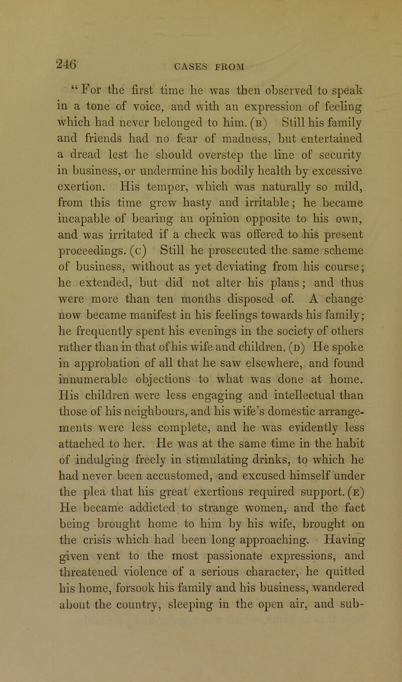 “For the first time he was then observed to speak in a tone of voice, and with an expression of feeling which had never belonged to him. (b) Still his family and friends had no fear of madness, hut entertained a dread lest he should overstep the line of security in business, or undermine his bodily health by excessive exertion. His temper, which was naturally so mild, from this time grew hasty and irritable; he became incapable of bearing an opinion opposite to his own, and was irritated if a check was offered to his present proceedings, (c) Still he prosecuted the same scheme of business, without as yet deviating from his course; he extended, but did not alter his plans; and thus were more than ten months disposed of. A change now became manifest in his feelings towards his family; he frequently spent his evenings in the society of others rather than in that of his wife and children, (d) He spoke in approbation of all that he saw elsewhere, and found innumerable objections to what was done at home. His children were less engaging and intellectual than those of his neighbours, and his wife’s domestic arrange- ments were less complete, and he was evidently less attached to her. He was at the same time in the habit of indulging freely in stimulating drinks, to which he had never been accustomed, and excused himself under the plea that his great exertions required support, (e) He became addicted to strange women, and the fact being brought home to him by his wife, brought on the crisis which had been long approaching. Having given vent to the most passionate expressions, and threatened violence of a serious character, he quitted his home, forsook his family and his business, wandered about the country, sleeping in the open air, and sub-