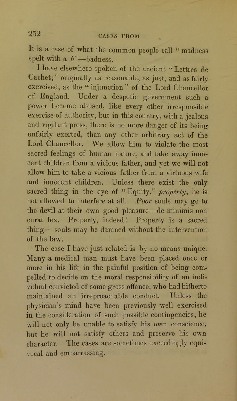 CASES FROM It is a case of what the common people call “ madness spelt with a b—badness. I have elsewhere spoken of the ancient “ Lettres de Cachet;” originally as reasonable, as just, and as fairly exercised, as the “ injunction ” of the Lord Chancellor of England. Under a despotic government such a power became abused, like every other irresponsible exercise of authority, but in this country, with a jealous and vigilant press, there is no more danger of its being unfairly exerted, than any other arbitrary act of the Lord Chancellor. We allow him to violate the most sacred feelings of human nature, and take away inno- cent children from a vicious father, and yet we will not allow him to take a vicious father from a virtuous wife and innocent children. Unless there exist the only sacred thing in the eye of “ Equity,” property, he is not allowed to interfere at all. Poor souls may go to the devil at their own good pleasure—de minimis non curat lex. Property, indeed! Property is a sacred thing—souls may be damned without the intervention of the law. The case I have just related is by no means unique. Many a medical man must have been placed once or more in his life in the painful position of being com- pelled to decide on the moral responsibility of an indi- vidual convicted of some gross offence, who had hitherto maintained an irreproachable conduct. Unless the physician’s mind have been previously well exercised in the consideration of such possible contingencies, he will not only be unable to satisfy his own conscience, but he will not satisfy others and preserve his own character. The cases are sometimes exceedingly equi- vocal and embarrassing.