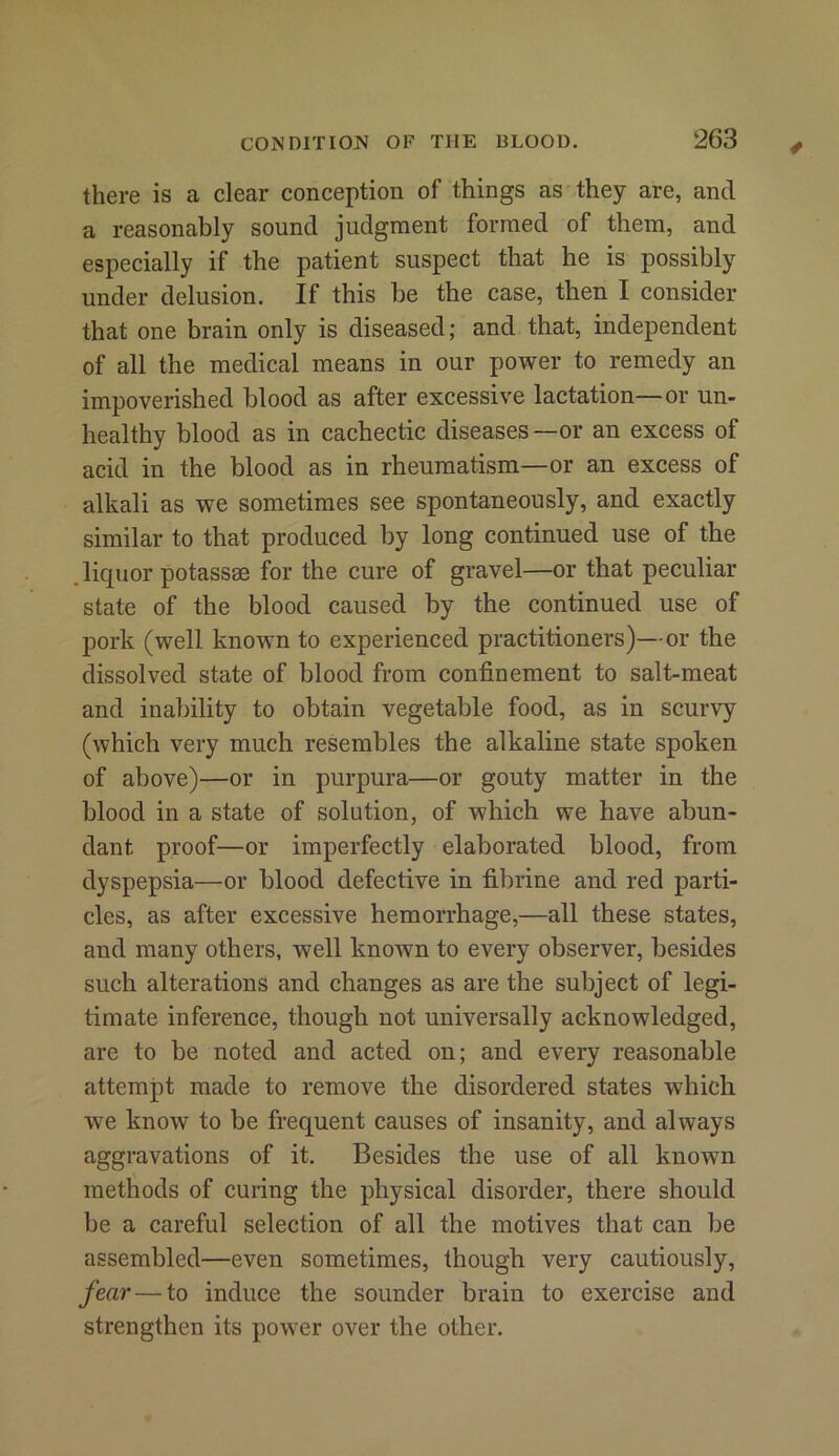 there is a clear conception of things as they are, and a reasonably sound judgment formed of them, and especially if the patient suspect that he is possibly under delusion. If this be the case, then I consider that one brain only is diseased; and that, independent of all the medical means in our power to remedy an impoverished blood as after excessive lactation—or un- healthy blood as in cachectic diseases—or an excess of acid in the blood as in rheumatism—or an excess of alkali as we sometimes see spontaneously, and exactly similar to that produced by long continued use of the liquor potassae for the cure of gravel—or that peculiar state of the blood caused by the continued use of pork (well known to experienced practitioners)—or the dissolved state of blood from confinement to salt-meat and inability to obtain vegetable food, as in scurvy (which very much resembles the alkaline state spoken of above)—or in purpura—or gouty matter in the blood in a state of solution, of which we have abun- dant proof—or imperfectly elaborated blood, from dyspepsia—or blood defective in fibrine and red parti- cles, as after excessive hemorrhage,—all these states, and many others, well known to every observer, besides such alterations and changes as are the subject of legi- timate inference, though not universally acknowledged, are to be noted and acted on; and every reasonable attempt made to remove the disordered states which we know to be frequent causes of insanity, and always aggravations of it. Besides the use of all known methods of curing the physical disorder, there should be a careful selection of all the motives that can be assembled—even sometimes, though very cautiously, fear — to induce the sounder brain to exercise and strengthen its power over the other.