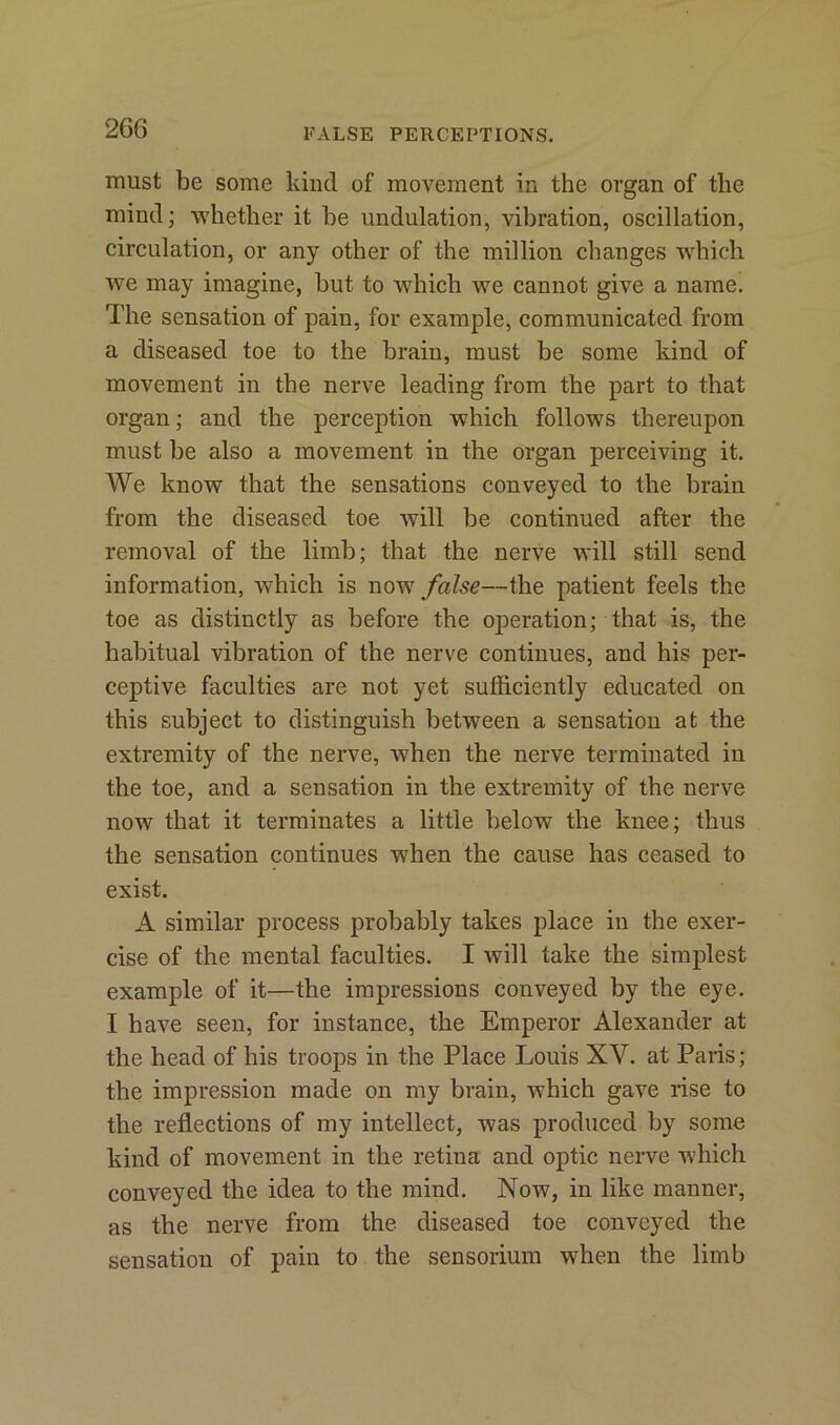 must be some kind of movement in the organ of tlie mind; whether it he undulation, vibration, oscillation, circulation, or any other of the million changes which we may imagine, but to which we cannot give a name. The sensation of pain, for example, communicated from a diseased toe to the brain, must be some kind of movement in the nerve leading from the part to that organ; and the perception which follows thereupon must be also a movement in the organ perceiving it. We know that the sensations conveyed to the brain from the diseased toe will be continued after the removal of the limb; that the nerve will still send information, which is now false—the patient feels the toe as distinctly as before the operation; that is, the habitual vibration of the nerve continues, and his per- ceptive faculties are not yet sufficiently educated on this subject to distinguish between a sensation at the extremity of the nerve, when the nerve terminated in the toe, and a sensation in the extremity of the nerve now that it terminates a little below the knee; thus the sensation continues when the cause has ceased to exist. A similar process probably takes place in the exer- cise of the mental faculties. I will take the simplest example of it—the impressions conveyed by the eye. I have seen, for instance, the Emperor Alexander at the head of his troops in the Place Louis XV. at Paris; the impression made on my brain, which gave rise to the reflections of my intellect, was produced by some kind of movement in the retina and optic nerve which conveyed the idea to the mind. Now, in like manner, as the nerve from the diseased toe conveyed the sensation of pain to the sensorium when the limb