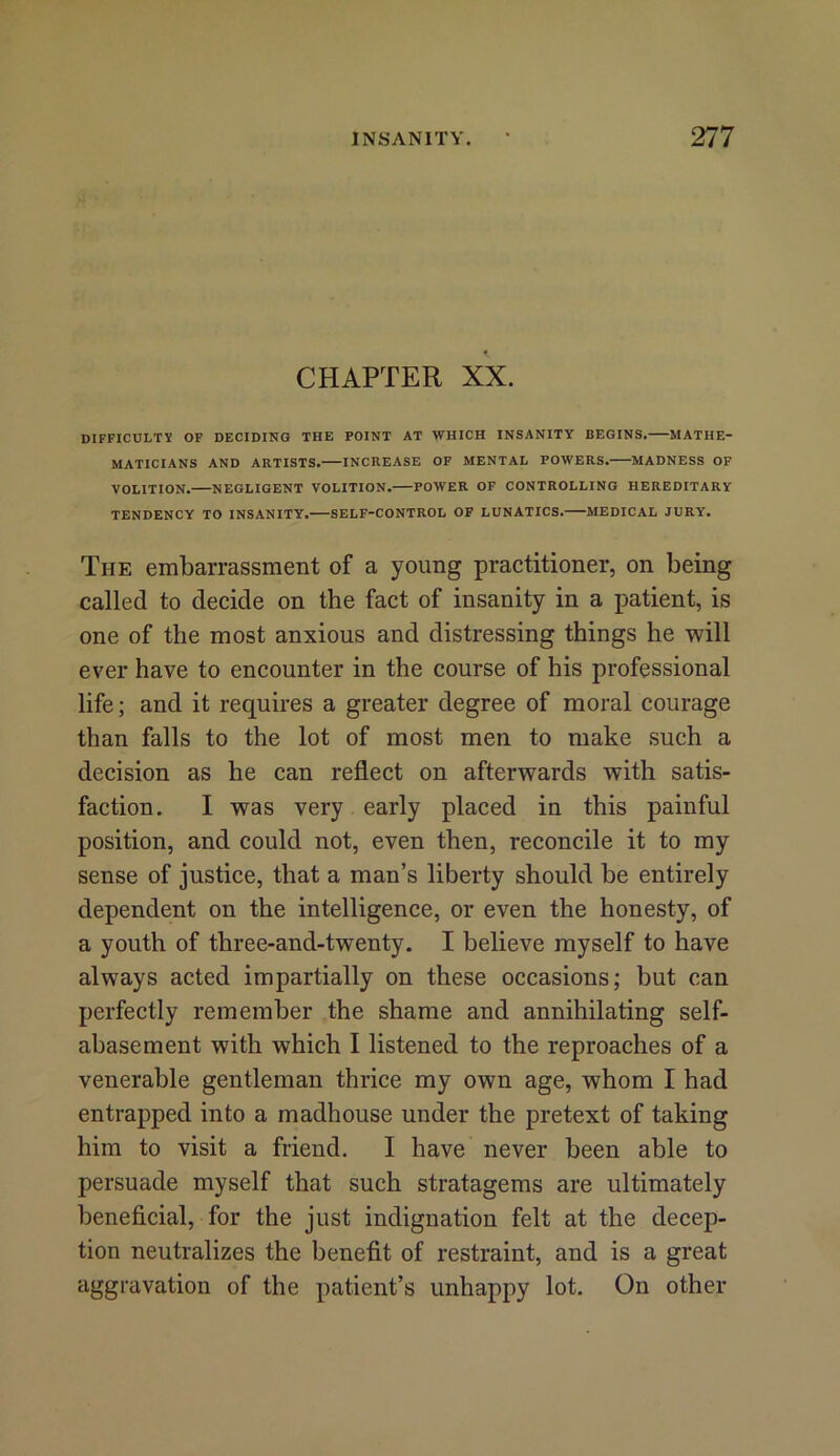 CHAPTER XX. DIFFICULTY OF DECIDING THE POINT AT WHICH INSANITY BEGINS. MATHE- MATICIANS AND ARTISTS. INCREASE OF MENTAL POWERS. MADNESS OF VOLITION. NEGLIGENT VOLITION. POWER OF CONTROLLING HEREDITARY TENDENCY TO INSANITY. SELF-CONTROL OF LUNATICS. MEDICAL JURY. The embarrassment of a young practitioner, on being called to decide on the fact of insanity in a patient, is one of the most anxious and distressing things he will ever have to encounter in the course of his professional life; and it requires a greater degree of moral courage than falls to the lot of most men to make such a decision as he can reflect on afterwards with satis- faction. I was very early placed in this painful position, and could not, even then, reconcile it to my sense of justice, that a man’s liberty should be entirely dependent on the intelligence, or even the honesty, of a youth of three-and-twenty. I believe myself to have always acted impartially on these occasions; but can perfectly remember the shame and annihilating self- abasement with which I listened to the reproaches of a venerable gentleman thrice my own age, whom I had entrapped into a madhouse under the pretext of taking him to visit a friend. I have never been able to persuade myself that such stratagems are ultimately beneficial, for the just indignation felt at the decep- tion neutralizes the benefit of restraint, and is a great aggravation of the patient’s unhappy lot. On other