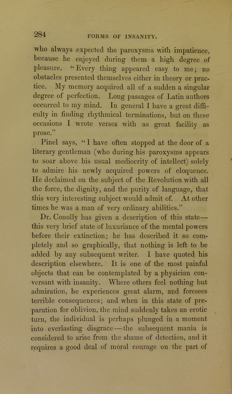 FORMS OF INSANITY. who always expected the paroxysms with impatience, because he enjoyed during them a high degree of pleasure. “Every thing appeared easy to me; no obstacles presented themselves either in theory or prac- tice. My memory acquired all of a sudden a singular degree of perfection. Long passages of Latin authors occurred to my mind. In general I have a great diffi- culty in finding rhythmical terminations, but on these occasions I wrote verses with as great facility as prose.” Pinel says, “ 1 have often stopped at the door of a literary gentleman (who during his paroxysms appears to soar above his usual mediocrity of intellect) solely to admire his newly acquired powers of eloquence. He declaimed on the subject of the Revolution with all the force, the dignity, and the purity of language, that this very interesting subject would admit of. At other times he was a man of very ordinary abilities.” Dr. Conolly has given a description of this state— this very brief state of luxuriance of the mental powers before their extinction; he has described it so com- pletely and so graphically, that nothing is left to be added by any subsequent writer. I have quoted his description elsewhere. It is one of the most painful objects that can be contemplated by a physician con- versant with insanity. Where others feel nothing but admiration, he experiences great alarm, and foresees terrible consequences; and when in this state of pre- paration for oblivion, the mind suddenly takes an erotic turn, the individual is perhaps plunged in a moment into everlasting disgrace—the subsequent mania is considered to arise from the shame of detection, and it requires a good deal of moral courage on the part of