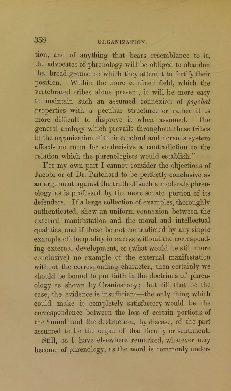 ORGANIZATION. tion, and of anything that hears resemblance to it, the advocates of phrenology will be obliged to abandon that broad ground on which they attempt to fortify their position. Within the more confined field, which the vertebrated tribes alone present, it will be more easy to maintain such an assumed connexion of psychal properties with a peculiar structure, or rather it is more difficult to disprove it when assumed. The general analogy which prevails throughout these tribes in the organization of their cerebral and nervous system affords no room for so decisive a contradiction to the relation which the phrenologists would establish.” For my own part I cannot consider the objections of Jacobi or of Dr. Pritchard to be perfectly conclusive as an argument against the truth of such a moderate phren- ology as is professed by the more sedate portion of its defenders. If a large collection of examples, thoroughly authenticated, shew an uniform connexion between the external manifestation and the moral and intellectual qualities, and if these be not contradicted by any single example of the quality in excess without the correspond- ing external development, or (what would be still more conclusive) no example of the external manifestation without the corresponding character, then certainly we should be bound to put faith in the doctrines of phren- ology as shewn by Cranioscopy; but till that be the case, the evidence is insufficient—the only thing which could make it completely satisfactory w7ould be the correspondence between the loss of certain portions of the ‘ mind’ and the destruction, by disease, of the part assumed to be the organ of that faculty or sentiment. Still, as I have elsewhere remarked, whatever may become of phrenology, as the word is commonly under-