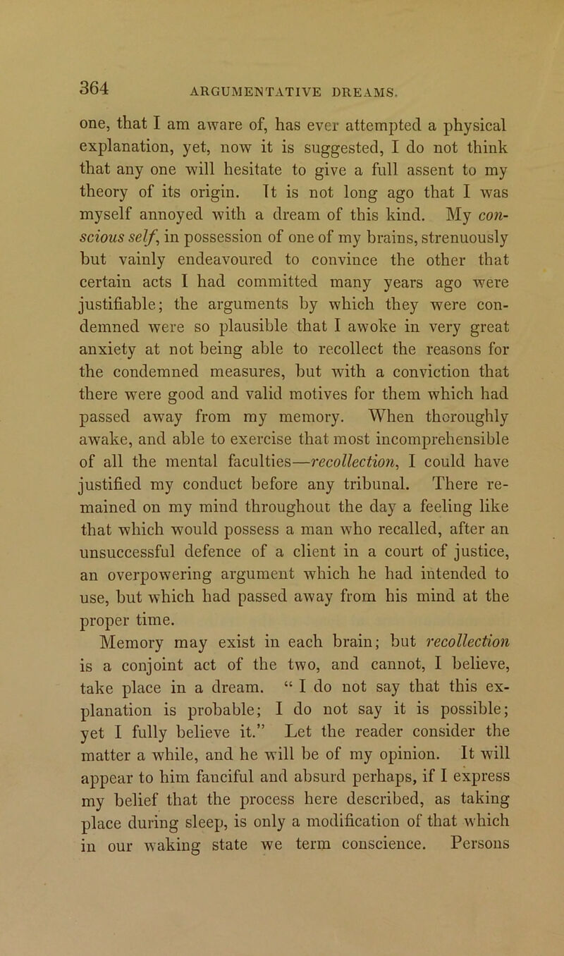 one, that I am aware of, has ever attempted a physical explanation, yet, now it is suggested, I do not think that any one will hesitate to give a full assent to my theory of its origin. It is not long ago that I was myself annoyed with a dream of this kind. My con- scious self \ in possession of one of my brains, strenuously but vainly endeavoured to convince the other that certain acts I had committed many years ago were justifiable; the arguments by which they were con- demned were so plausible that I awoke in very great anxiety at not being able to recollect the reasons for the condemned measures, but with a conviction that there were good and valid motives for them which had passed away from my memory. When thoroughly awake, and able to exercise that most incomprehensible of all the mental faculties—recollection, I could have justified my conduct before any tribunal. There re- mained on my mind throughout the day a feeling like that which would possess a man who recalled, after an unsuccessful defence of a client in a court of justice, an overpowering argument which he had intended to use, but which had passed away from his mind at the proper time. Memory may exist in each brain; but recollection is a conjoint act of the two, and cannot, I believe, take place in a dream. “ I do not say that this ex- planation is probable; I do not say it is possible; yet I fully believe it.” Let the reader consider the matter a while, and he will be of my opinion. It will appear to him fanciful and absurd perhaps, if I express my belief that the process here described, as taking place during sleep, is only a modification of that which in our waking state we term conscience. Persons