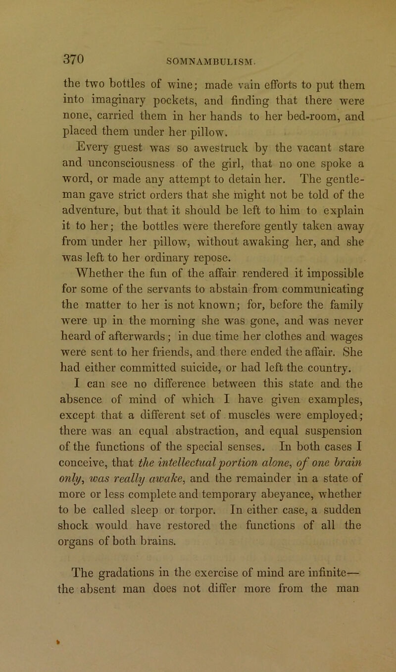 the two bottles of wine; made vain efforts to put them into imaginary pockets, and finding that there were none, carried them in her hands to her bed-room, and placed them under her pillow. Every guest was so awestruck by the vacant stare and unconsciousness of the girl, that no one spoke a word, or made any attempt to detain her. The gentle- man gave strict orders that she might not be told of the adventure, but that it should be left to him to explain it to her; the bottles were therefore gently taken away from under her pillow, without awaking her, and she was left to her ordinary repose. Whether the fun of the affair rendered it impossible for some of the servants to abstain from communicating the matter to her is not known; for, before the family were up in the morning she was gone, and was never heard of afterwards ; in due time her clothes aud wages were sent to her friends, and there ended the affair. She had either committed suicide, or had left the country. I can see no difference between this state and the absence of mind of which I have given examples, except that a different set of muscles were employed; there was an equal abstraction, and equal suspension of the functions of the special senses. In both cases I conceive, that the intellectual portion alone, of one brain only, ivas really awake, and the remainder in a state of more or less complete and temporary abeyance, whether to be called sleep or torpor. In either case, a sudden shock would have restored the functions of all the organs of both brains. The gradations in the exercise of mind are infinite— the absent man does not differ more from the man