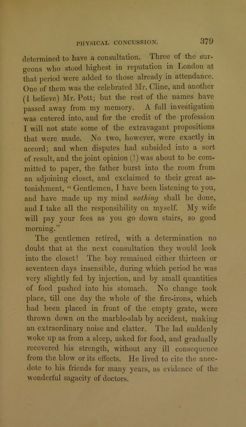 determined to have a consultation. Phiee ot the sui- geons who stood highest in reputation in London at that period were added to those already m attendance. One of them was the celebrated Mr. Cline, and another (1 believe) Mr. Pott; but the rest of the names have passed away from my memory. A full investigation was entered into, and for the credit of the profession I will not state some of the extravagant propositions that were made. No two, however, were exactly in accord; and when disputes had subsided into a sort of result, and the joint opinion (!) was about to be com- mitted to paper, the father burst into the room from an adjoining closet, and exclaimed to their great as- tonishment, “ Gentlemen, I have been listening to you, and have made up my mind nothing shall be done, and I take all the responsibility on myself. My wife will pay your fees as you go down stairs, so good morning.” The gentlemen retired, with a determination no doubt that at the next consultation they would look into the closet! The boy remained either thirteen or seventeen days insensible, during which period he was very slightly fed by injection, and by small quantities of food pushed into his stomach. No change took place, till one day the whole of the fire-irons, which had been placed in front of the empty grate, were thrown down on the marble-slab by accident, making an extraordinary noise and clatter. The lad suddenly woke up as from a sleep, asked for food, and gradually recovered his strength, without any ill consequence from the blow or its effects. He lived to cite the anec- dote to his friends for many years, as evidence of the wonderful sagacity of doctors.