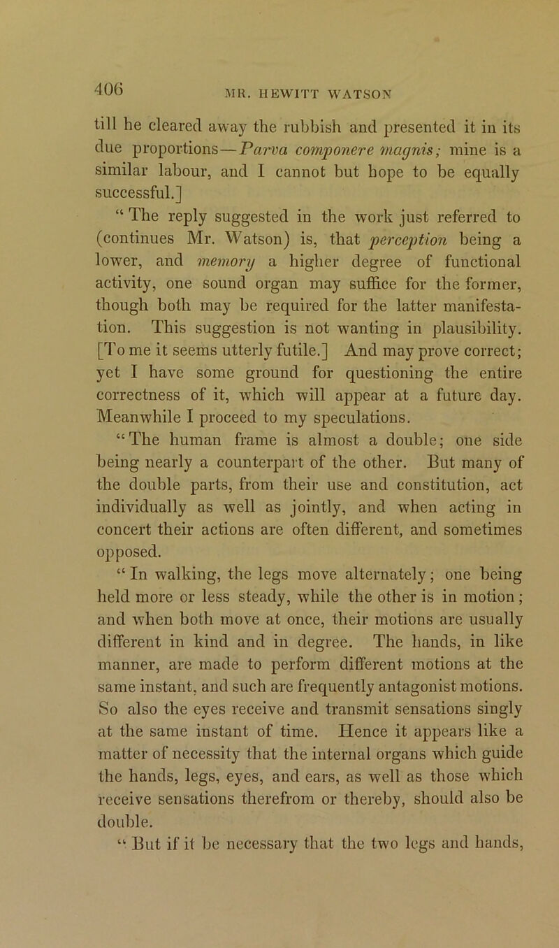 40(5 till he cleared away the rubbish and presented it in its due proportions—Parra componere magnis; mine is a similar labour, and I cannot but hope to be equally successful.] “ The reply suggested in the work just referred to (continues Mr. Watson) is, that perception being a lower, and memory a higher degree of functional activity, one sound organ may suffice for the former, though both may be required for the latter manifesta- tion. This suggestion is not wanting in plausibility. [To me it seems utterly futile.] And may prove correct; yet I have some ground for questioning the entire correctness of it, which will appear at a future day. Meanwhile I proceed to my speculations. “The human frame is almost a double; one side being nearly a counterpart of the other. But many of the double parts, from their use and constitution, act individually as well as jointly, and when acting in concert their actions are often different, and sometimes opposed. “ In walking, the legs move alternately; one being held more or less steady, while the other is in motion ; and when both move at once, their motions are usually different in kind and in degree. The hands, in like manner, are made to perform different motions at the same instant, and such are frequently antagonist motions. So also the eyes receive and transmit sensations singly at the same instant of time. lienee it appears like a matter of necessity that the internal organs which guide the hands, legs, eyes, and ears, as well as those which receive sensations therefrom or thereby, should also be double. “ But if it be necessary that the two legs and hands,