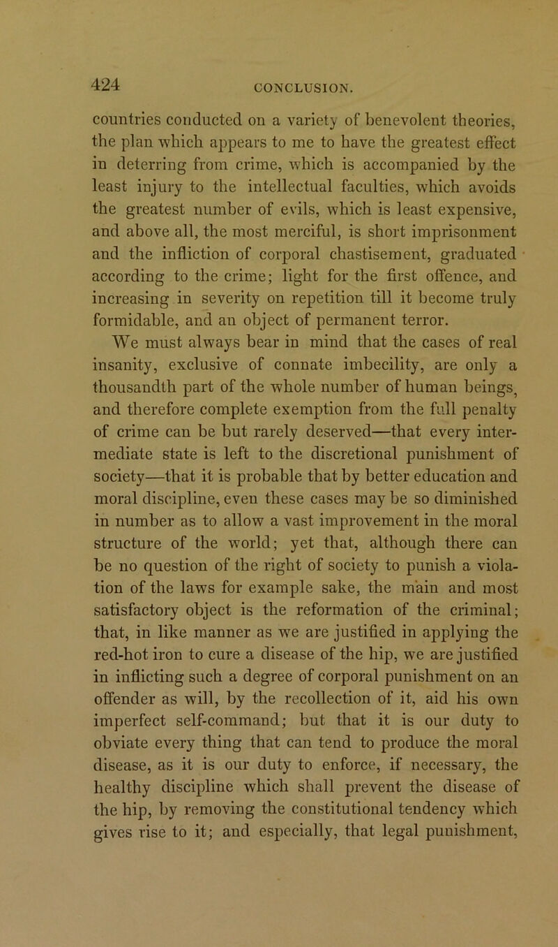 countries conducted on a variety of benevolent theories, the plan which appears to me to have the greatest effect in deterring from crime, which is accompanied by the least injury to the intellectual faculties, which avoids the greatest number of evils, which is least expensive, and above all, the most merciful, is short imprisonment and the infliction of corporal chastisement, graduated according to the crime; light for the first offence, and increasing in severity on repetition till it become truly formidable, and an object of permanent terror. We must always bear in mind that the cases of real insanity, exclusive of connate imbecility, are only a thousandth part of the whole number of human beings, and therefore complete exemption from the full penalty of crime can be but rarely deserved—that every inter- mediate state is left to the discretional punishment of society—that it is probable that by better education and moral discipline, even these cases may be so diminished in number as to allow a vast improvement in the moral structure of the world; yet that, although there can be no question of the right of society to punish a viola- tion of the laws for example sake, the main and most satisfactory object is the reformation of the criminal; that, in like manner as we are justified in applying the red-hot iron to cure a disease of the hip, we are justified in inflicting such a degree of corporal punishment on an offender as will, by the recollection of it, aid his own imperfect self-command; but that it is our duty to obviate every thing that can tend to produce the moral disease, as it is our duty to enforce, if necessary, the healthy discipline which shall prevent the disease of the hip, by removing the constitutional tendency which gives rise to it; and especially, that legal punishment,