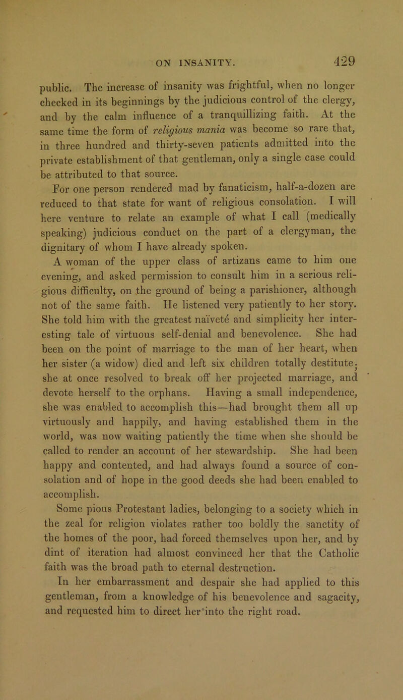 public. The increase of insanity was frightful, when no longer checked in its beginnings by the judicious control of the clergy, and by the calm influence of a tranquillizing faith. At the same time the form of religious mania was become so laie that, in three hundred and thirty-seven patients admitted into the private establishment of that gentleman, only a single case could be attributed to that source. For one person rendered mad by fanaticism, half-a-dozen are reduced to that state for want of religious consolation. I will here venture to relate an example of what I call (medically speaking) judicious conduct on the part of a clergyman, the dignitary of whom I have already spoken. A woman of the upper class of artizans came to him one evening, and asked permission to consult him in a serious reli- gious difficulty, on the ground of being a parishioner, although not of the same faith. He listened very patiently to her story. She told him with the greatest naivete and simplicity her inter- esting tale of virtuous self-denial and benevolence. She had been on the point of marriage to the man of her heart, when her sister (a widow) died and left six children totally destitute, she at once resolved to break off her projected marriage, and devote herself to the orphans. Having a small independence, she was enabled to accomplish this—had brought them all up virtuously and happily, and having established them in the world, was now waiting patiently the time when she should be called to render an account of her stewardship. She had been happy and contented, and had always found a source of con- solation and of hope in the good deeds she had been enabled to accomplish. Some pious Protestant ladies, belonging to a society which in the zeal for religion violates rather too boldly the sanctity of the homes of the poor, had forced themselves upon her, and by dint of iteration had almost convinced her that the Catholic faith was the broad path to eternal destruction. In her embarrassment and despair she had applied to this gentleman, from a knowledge of his benevolence and sagacity, and requested him to direct her into the right road.