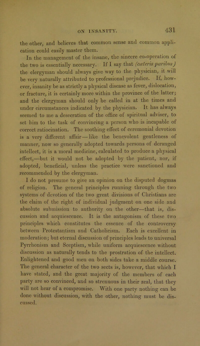 the other, and believes that common sense and common appli- cation could easily master them. In the management of the insane, the sincere co-operation of the two is essentially necessary. If I say that (caiteris paribus) the clergyman should always give way to the physician, it will be very naturally attributed to professional prejudice. If, how- ever, insanity be as strictly a physical disease as fever, dislocation, or fracture, it is certainly more within the province of the latter; and the clergyman should only be called in at the times and under circumstances indicated by the physician. It has always seemed to me a desecration of the office of spiritual adviser, to set him to the task of convincing a person who is incapable of correct ratiocination. The soothing effect of ceremonial devotion is a very different affair — like the benevolent gentleness of manner, now so generally adopted towards persons of deranged intellect, it is a moral medicine, calculated to produce a physical effect,—but it would not be adopted by the patient, nor, if adopted, beneficial, unless the practice were sanctioned and recommended by the clergyman. I do not presume to give an opinion on the disputed dogmas of religion. The general principles running through the two systems of devotion of the two great divisions of Christians are the claim of the right of individual judgment on one side and absolute submission to authority on the other—that is, dis- cussion and acquiescence. It is the antagonism of these two principles which constitutes the essence of the controversy between Protestantism and Catholicism. Each is excellent in moderation; but eternal discussion of principles leads to universal Pyrrhonism and Sceptism, while uniform acquiescence without discussion as naturally tends to the prostration of the intellect. Enlightened and good men on both sides take a middle course. The general character of the two sects is, however, that which I have stated, and the great majority of the members of each party are so convinced, and so strenuous in their zeal, that they will not hear of a compromise. With one partv nothing can be done without discussion, with the other, nothing must be dis- cussed.